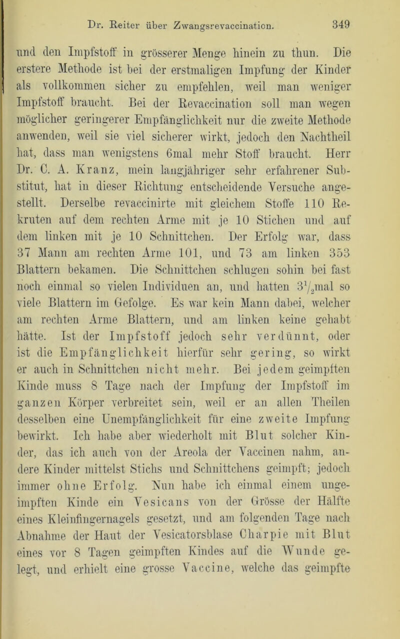 und den Impfstoff in grösserer Menge hinein zu thun. Die erstere Methode ist bei der erstmaligen Impfung der Kinder als vollkommen sicher zu empfehlen, weil man weniger Impfstoff braucht. Bei der Bevaccination soll man wegen möglicher geringerer Empfänglichkeit nur die zweite Methode anwenden, weil sie viel sicherer wirkt, jedoch den Nachtheil hat, dass man Avenigstens 6mal mehr Stoff braucht. Herr Dr. C. A. Kranz, mein langjähriger sehr erfahrener Sub- stitut, hat in dieser Richtung entscheidende Versuche ange- stellt. Derselbe revaccinirte mit gleichem Stoffe 110 Re- kruten auf dem rechten Arme mit je 10 Stichen und auf dem linken mit je 10 Schnittchen. Der Erfolg Avar, dass 37 Mann am rechten Arme 101, und 73 am linken 353 Blattern bekamen. Die Schnittchen schlugen sohin bei fast noch einmal so vielen Individuen an, und hatten 3^/pnal so viele Blattern im Gefolge. Es Avar kein Mann dal)ei, Avelcher am rechten Arme Blattern, und am linken keine gehabt hätte. Ist der Impfstoff jedoch sehr verdünnt, oder ist die Empfänglichkeit hierfür sehr gering, so Avirkt er auch in Schnittchen nicht mehr. Bei jedem geimptten Kinde muss 8 Tage nach der Impfung der Impfstoff im ganzen Körper verbreitet sein, Aveil er an allen Theilen desselben eine ünempfänglichkeit für eine zAveite Impfung beAvirkt. Ich habe aber wiederholt mit Blut solcher Kin- der, das ich auch von der Areola der Vaccinen nahm, an- dere Kinder mittelst Stichs und Schnittchens geimpft; jedoch immer ohne Erfolg. Nun habe ich einmal einem uiige- impften Kinde ein Vesicans Aon der Grösse der Hälfte eines Kleinfingernagels gesetzt, und am folgenden Tage nach Abnahme der Haut der Vesicatorsblase Charpie mit Blut eines vor 8 Tagen geimpften Kindes auf die Wunde ge- legt, und erhielt eine grosse Vaccine, Avelche das geimpfte