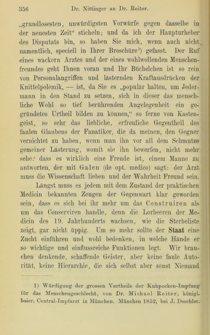 „gruiidlosesten, unwürdigsten Vorwürfe gegen dasselbe in der neuesten Zeit“ sticheln; und da ich der Haupturheber des Disputats bin, so haben Sie mich, Avenn auch nicht, namentlich, speciell in Ihrer Broschüre^) gefasst. Der Ruf eines Avackern Arztes und der eines AvohlAvollenden Menschen- freundes geht Ihnen voran und Ihr Büchelchen ist so rein von Bersonalangriffen und lästernden Kraftausdrücken der Knittelpolemik, — ist, da Sie es „populär halten, um Jeder- mann in den Stand zu setzen, sich in dieser das mensch- liche Wohl so tief berührenden Angelegenheit ein ge- gründetes Urtheil bilden zu können,“ so ferne von Kasten- geist, so sehr das liebliche, erfreuliche Gegentheil des faulen Glaubens der Fanatiker, die da meinen, den Gegner vernichtet zu haben, Avenn man ihn vor all dem Schmutze gemeiner Lästerung, Avomit sie ihn beAverfen, nicht mehr sehe:' dass es Avirklich eine Freude ist, einem Manne zu antAvorten, der mit Galen (de opt. medico) sagt: der Arzt muss die Wissenschaft lieben und der Wahrheit Freund sein. Längst muss es jedem mit dem Zustand der praktischen Medicin bekannten Zeugen der Gegemvart klar geAvorden sein, dass es sich bei ihr mehr um das Construiren als um das Conserviren handle, denn die Lorbeeren der Me- dicin des 19. Jahrhunderts AA’achsen, Avie die Sterbeliste zeigt, gar nicht üppig. Um so mehr sollte der Staat eine Zucht einführen und Avohl bedenken, in Avelche Hände er so Avichtige und eintlussreiche Funktionen legt. Wir brau- chen denkende, schaffende Geister, aber keine faule Auto- rität, keine Hierarchie, die sich selbst aber sonst Kiemand 1) Würdigung der grossen A^ortbeile der Kuhpocken-Impfung l’iir das Menschengeschlecht, von Dr. Michael Reiter, königl. baier. Central-Impfarzt in München. München 1852, bei J. Deschler.