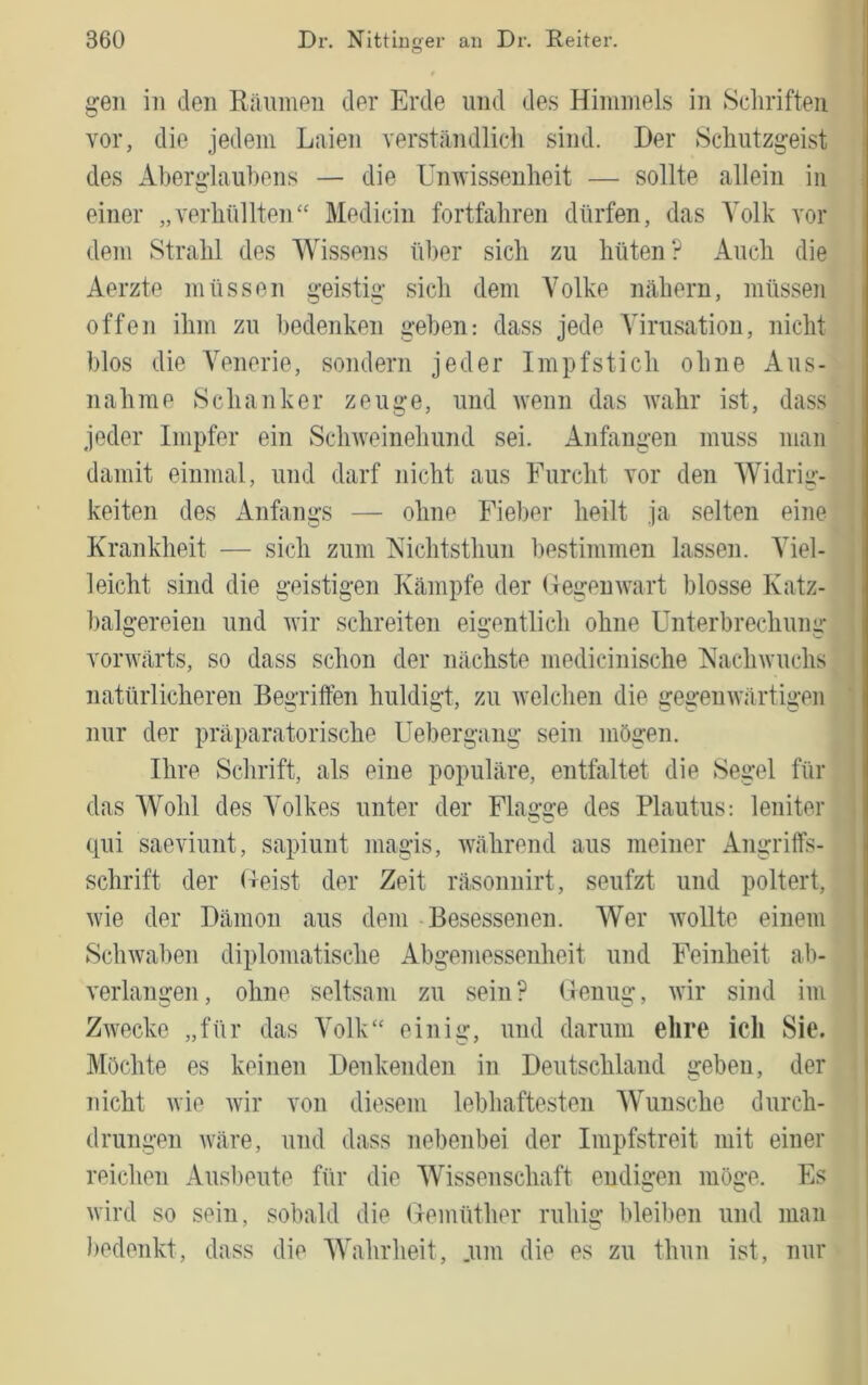 t gen in den Ränmen der Erde und des Hiniinels in Sclirifteii vor, die jedem Laien verständlich sind. Der Schiitzgeist des Aberglauhens — die Unwissenheit — sollte allein in einer „verhüllteiL‘ Medicin fortfahren dürfen, das Volk vor dem Strahl des Wissens iiher sich zu hüten? Auch die Aerzte müssen geistig sich dem Volke nähern, müssen offen ihm zu bedenken geben: dass jede Alrusatioii, nicht blos die A'enerie, sondern jeder Impf stich ohne Aus- nahme Schanker zeuge, und wenn das Avahr ist, dass jeder Impfer ein ScliAveinehund sei. Anfängen muss man i damit einmal, und darf nicht aus Furcht vor den Widrig- keiten des Anfangs — ohne Fieber heilt ja selten eine Krankheit — sich zum Kichtsthun bestimmen lassen. Viel- leicht sind die geistigen Kämpfe der ( legeuAvart blosse Katz- balgereien und Avir schreiten eigentlich ohne Unterbrechung voi’AAlirts, so dass schon der nächste medicinische NacliAvuchs natürlicheren Begriffen huldigt, zu Avelchen die gegenAvärtigen nur der präparatorische üebergang sein mögen. Ihre Schrift, als eine populäre, entfaltet die Segel für das Wohl des Volkes unter der Flaü’ü’e des Plautus: leniter qui saeviunt, sapiunt magis, Avährend aus meiner Angriffs- schrift der (teist der Zeit räsonuirt, seufzt und poltert, Avie der Dämon aus dem Besessenen. Wer Avollte einem ScliAvaben diplomatische Abgemessenheit und Feinheit ab- verlangen, ohne seltsam zu sein? (lenug, AA'ir sind im ZAvecke „für das Volk' einig, und darum ehre ich Sie. Möchte es keinen Denkenden in Deutschland geben, der nicht Avie Avir von diesem lebhaftesten Wunsche durch- drungen Aväre, und dass nebenbei der Impfstreit mit einer ! reichen Ausbeute für die Wissenschaft endigen möge. Es Avird so sein, sobald die Uemüther ruhig bleiben und man bedenkt, dass die Wahrheit, .um die es zu thun ist, nur
