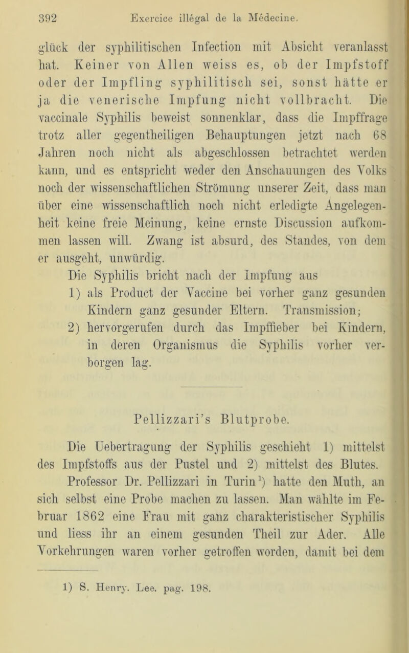 glück der syphilitisclien Infectioii mit Absicht veranlasst hat. Keiner von Allen weiss es, ob der Impfstoff oder der Impfling syphilitisch sei, sonst hätte er ja die venerische Impfung* nicht vollbracht. Die vaccinale Syphilis beAveist sonnenklar, dass die Impffrage trotz aller gegentheiligen Behauptungen jetzt nach 68 Jahren noch nicht als abgeschlossen l)etrachtet Averden kann, und es entspricht Aveder den Anschannngen des Volks noch der Avisseuschaftlichen Strömung unserer Zeit, dass man über eine Avissenschaftlich noch nicht erledigte Angelegen- heit keine freie Meinung, keine ernste Discussion aufkom- men lassen Avill. ZAvang ist absurd, des Standes, von dem er ausgeht, uiiAvürdig. Die Syphilis bricht nach der Impfung aus 1) als Product der Vaccine bei vorher ganz gesunden Kindern ganz gesunder Eltern. Transmission; 2) hervorgerufen durch das Impffieber bei Kindern, in deren Organismus die Syphilis vorher ver- borgen lag. Pellizzari’s Blutprobe. Die Uebertragimg der Syphilis geschieht 1) mittelst des Impfstoffs aus der Pustel und 2) mittelst des Blutes. Professor Dr. Pellizzari in Turin hatte den Muth, an sich selbst eine Prol)e machen zu lassen. Man Avählte im Fe- bruar 1862 eine Frau mit ganz charakteristischer Syphilis und liess ihr an einem gesunden Theil zur Ader. Alle Vorkehrungen Avaren vorher getroffen Avorden, damit bei dem 1) S. Henry. Lee. pag. 198.