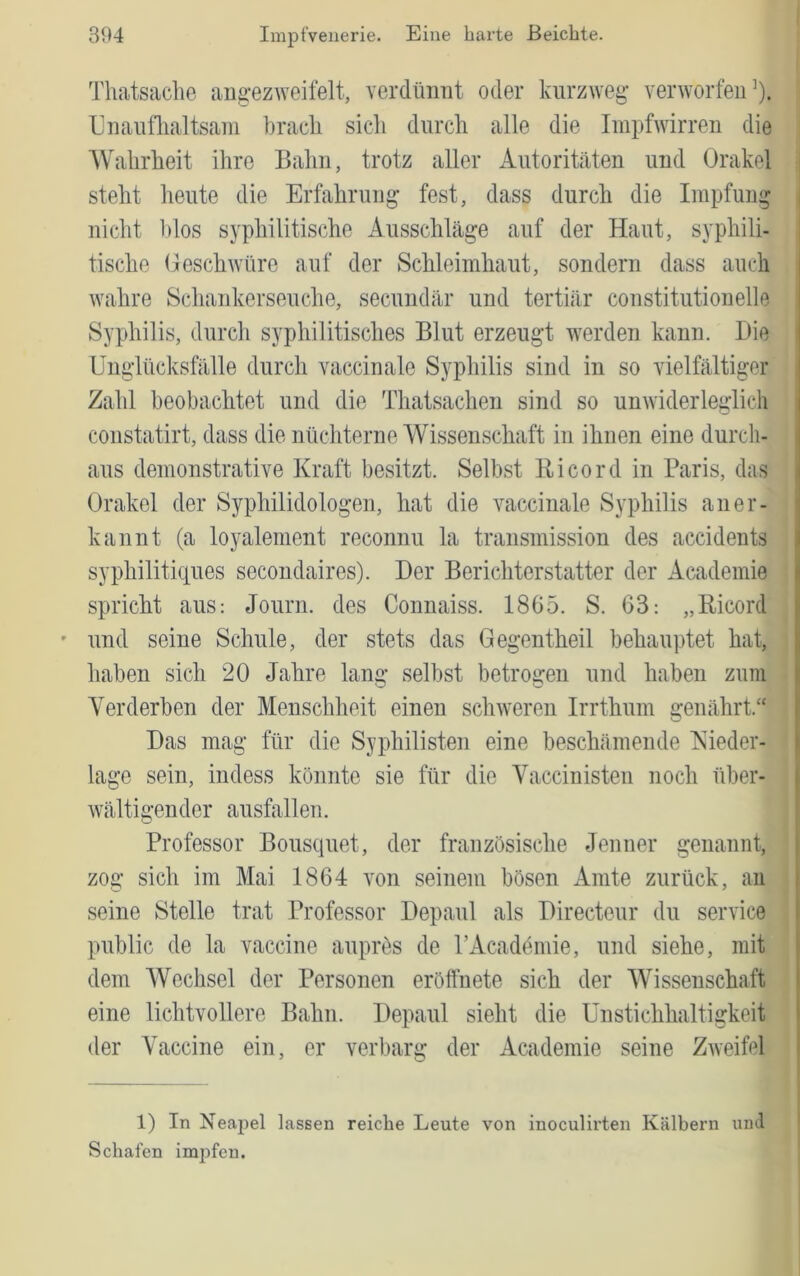 Thatsaclie augezweifelt, verdümit oder kurzweg* verworfen’). Uuaiiflialtsam kracli sicli durch alle die Impfwirren die AValirheit ihre Bahn, trotz aller Autoritäten und Orakel steht heute die Erfahrung fest, dass durch die Impfung nicht l)los syphilitische Ausschläge auf der Haut, syphili- tische Geschwüre auf der Schleimhaut, sondern dass auch wahre Schankerseuche, secuudär und tertiär constitutioneile Syphilis, durch syphilitisches Blut erzeugt werden kann. Die Unglücksfälle durch vaccinale Syphilis sind in so vielfältiger Zahl beobachtet und die Thatsachen sind so unwiderleglich constatirt, dass die nüchterne Wissenschaft in ihnen eine durch- aus demonstrative Kraft besitzt. Selbst Ei cord in Baris, das Orakel der Syphilidologen, hat die vaccinale Syphilis aner- kannt (a loyalement reconnu la transmission des accidents syphilitiques secondaires). Der Berichterstatter der Academie spricht aus: Journ. des Connaiss. 1865. S. 63: „Eicord ' und seine Schule, der stets das Gegentheil behauptet hat, haben sich 20 Jahre lang selbst betrogen und haben zuin Verderben der Menschheit einen schweren Irrthum i^enährt.“ Das mag für die Syphilisten eine beschämende Nieder- lage sein, indess könnte sie für die Vaccinisten noch über- Avältigender ausfallen. Professor Bousquet, der französische Jenner genannt, zog sich im Mai 1864 von seinem bösen Amte zurück, an seine Stelle trat Professor Depaul als Directeur du Service public de la vaccine aupres de rAcadömie, und siehe, mit dem Wechsel der Personen eröffnete sich der Wissenschaft eine lichtvollere Bahn. Depaul sieht die UnStichhaltigkeit der Vaccine ein, er verbarg der Academie seine Zweifel 1) In Nea2)el lassen reiche Leute von inoculh’ten Kälbern uml Schafen impfen.