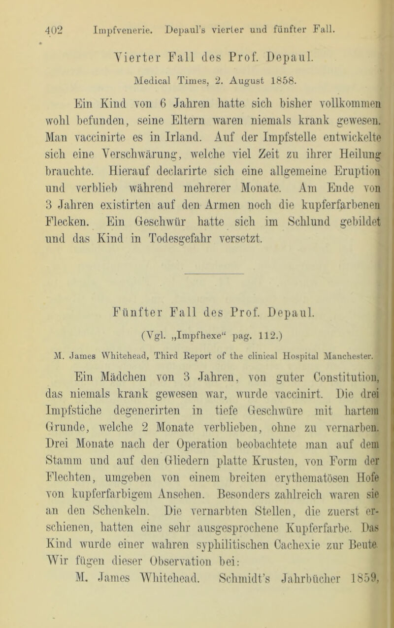 Agierter Fall des Prof. Depaiil. Medical Times, 2. August 1858. Ein Kind von 6 Jahren hatte sich bisher vollkommen wohl befunden, seine Eltern waren niemals krank gewesen. Man vaccinirte es in Irland. Auf der Impfstelle entwickelte sich eine Yerschwäriing, welche viel Zeit zu ihrer Heilung brauchte. Hierauf declarirte sich eine allgemeine Eruption und verblieb während mehrerer Alonate. Am Ende von 3 Jahren existirten auf den Armen noch die kupferfarbenen Flecken. Ein Geschwür hatte sich im Schlund gebildet und das Kind in Todesgefahr versetzt. Fünfter Fall des Prof. Depaul. (Vgl. „Impfhexe“ pag. 112.) M. James Whitehead, Third Report of the clinical Hospital Manchester. Ein Mädchen von 3 Jahren, von guter Constitution, das niemals krank gewesen war, wurde vaccinirt. Hie drei ; Impfstiche degenerirten in tiefe Gesclnvüre mit hartem | Grunde, welche 2 Monate verblieben, ohne zu vernarben, j Drei Monate nach der Operation beobachtete man auf dem t Stamm und auf den Gliedern platte Krusten, von Form der Flechten, umgeben von einem breiten erythematösen Hofe ' von kupferfarbigem Anselien. Besonders zahlreich waren sie an den Schenkeln. Die vernarbten Stellen, die zuerst er* ' schienen, hatten eine sehr ausgesprochene Kupferfarbe. Das Kind wurde einer wahren syphilitischen Cachexie zur Beute. » AVir fügen dieser Obsen'ation bei: