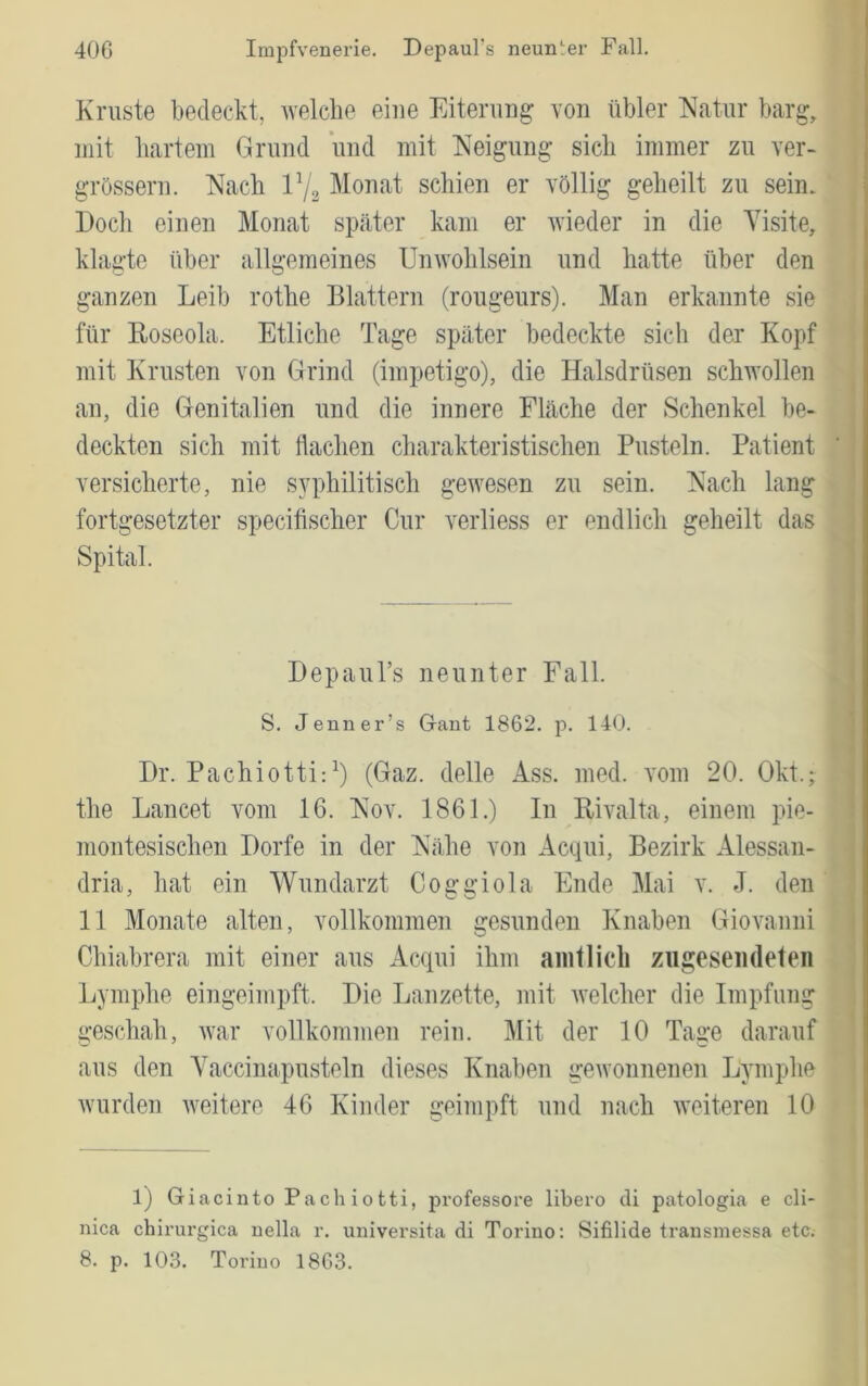 Kruste bedeckt, Avelcbe eine Eiterung von übler Natur barg, mit liartem Grund und mit Neigung sieb immer zu ver- grössern. Nach IV2 Monat schien er völlig geheilt zu sein. Doch einen Monat sptäter kam er Avieder in die Visite, klagte über allgemeines UnAvohlsein und hatte über den ganzen Leib rothe Blattern (rougeurs). Man erkannte sie für Koseola. Etliche Tage später bedeckte sich der Kopf mit Krusten von Grind (impetigo), die Halsdrüsen schAvollen an, die Genitalien und die innere Fläche der Schenkel be- deckten sich mit flachen charakteristischen Pusteln. Patient versicherte, nie syphilitisch gewesen zu sein. Nach lang fortgesetzter specifischer Cur verliess er endlich geheilt das Spital. DepauTs neunter Fall. S. Jenner’s Gant 1862. p. 140. Dr. Pachiotti:^) (Gaz. delle Ass. med. vom 20. Okt.; the Lancet vom 16. Nov. 1861.) In BiA^alta, einem pie- montesischen Dorfe in der Nähe von Acqui, Bezirk Alessan- dria, hat ein Wundarzt Coffü’iola Ende Mai v. J. den 11 Monate alten, vollkommen gesunden Knaben Giovanni Chiabrera mit einer aus Acqui ihm amtlich zugeseiideteii Lymphe eingeimpft. Die Lanzette, mit Avelcher die Impfung geschah, Avar vollkommen rein. Mit der 10 Tage darauf aus den Yaccinapusteln dieses Knaben geAvonnenen Lymphe Avurden Aveitere 46 Kinder geimpft und nach AA'eiteren 10 l) Giacinto Pachiotti, professore libero di patologia e cli- nica chirurgica uella r. universita di Torino: Sifilide transmessa etc.