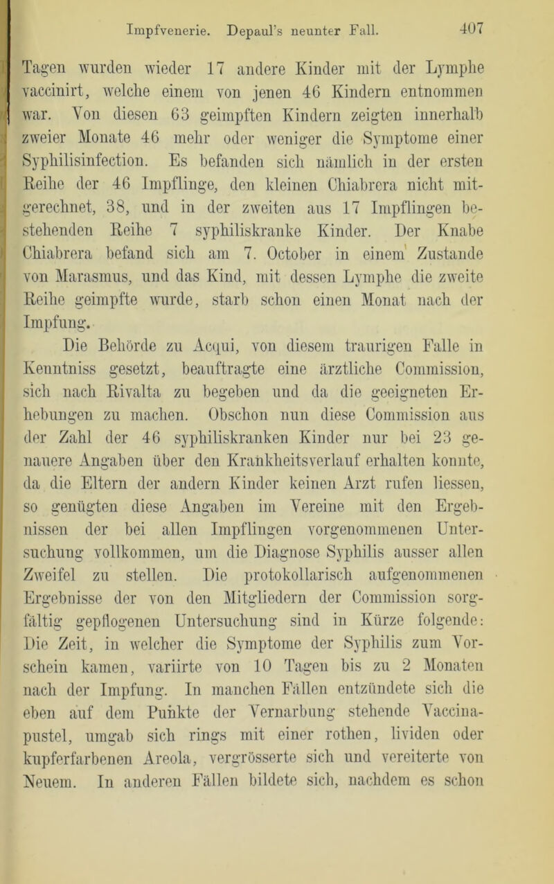Tagen wurden wieder 17 andere Kinder mit der Lymphe yaccinirt, welche einem von jenen 46 Kindern entnommen n war. Von diesen 63 geimpften Kindern zeigten innerhalb zweier Monate 46 mehr oder weniger die Symptome einer Syphilisinfection. Es befanden sich nämlich in der ersten Keihe der 46 Imptlinge, den kleinen Chiabrera nicht mit- gerechnet, 38, und in der zweiten aus 17 Impflingen be- stehenden Reihe 7 syphiliskranke Kinder. Der Knabe Chiabrera befand sich am 7. October in einem’ Zustande von Marasmus, und das Kind, mit dessen Lymphe die zweite Reihe geimpfte wurde, starb schon einen Monat nach der Impfung. Die Behörde zu Acqui, von diesem traurigen Falle in Kenntniss gesetzt, beauftragte eine ärztliche Commission, sich nach Rivalta zu begeben und da die geeigneten Er- hebungen zu machen. Obschon nun diese Commission aus der Zahl der 46 syphiliskranken Kinder nur bei 23 ge- nauere Angaben über den Krankheitsverlauf erhalten konnte, da die Eltern der andern Kinder keinen Arzt rufen Hessen, so genügten diese Angaben im Vereine mit den Ergeb- nissen der bei allen Impflingen vorgenommenen Unter- suchung vollkommen, um die Diagnose Syphilis ausser allen Zweifel zu stellen. Die protokollarisch aufgenommenen Ergebnisse der von den Mitgliedern der Commission sorg- fältig gepflogenen Untersuchung sind in Kürze folgende: Die Zeit, in welcher die Symptome der Syphilis zum Vor- schein kamen, variirte von 10 Tagen bis zu 2 Monaten nach der Impfung. In manchen Fällen entzündete sich die eben auf dem Punkte der Vernarbung stehende Vaccina- pustel, umgab sich rings mit einer rothen, lividen oder kupferfarbenen Areola, vergrösserte sich und vereiterte von Neuem. In anderen Fällen bildete sich, nachdem es schon