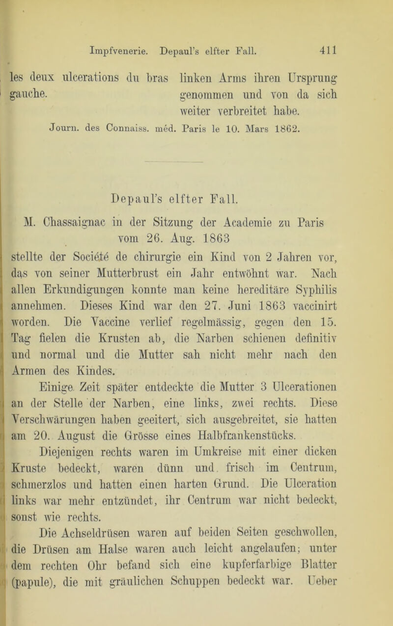 les deux lücerations du bras linken Arms ihren Ursprung I gauche. genommen und von da sich Aveiter verbreitet habe. Journ. des Connaiss. med. Paris le 10. Mars 1862. Depaul’s elfter Fall. M. Chassaignac in der Sitzung der Academie zu Paris vom 26. Aug. 1863 stellte der Societe de Chirurgie ein Kind von 2 Jahren vor, das von seiner Mutterbrust ein Jahr entwöhnt Avar. Nach allen Erkundigungen konnte man keine hereditäre Syphilis i annehmen. Dieses Kind war den 27. Juni 1863 vaccinirt Avorden. Die Vaccine Amrlief regelmässig, gegen den 15. I Tag fielen die Krusten ab, die Narben schienen definitiv und normal und die Mutter sah nicht mehr nach den ‘ Armen des Kindes. Einige Zeit später entdeckte die Mutter 3 Ulcerationen I an der Stelle der Narben, eine links, zwei rechts. Diese I VerscliAvärungen haben geeitert, sich ausgebreitet, sie hatten j am 20. August die Grösse eines Halbfmnkenstücks. Diejenigen rechts Avaren im Umkreise mit einer dicken ' Kruste bedeckt, Avaren dünn und. frisch im Centrum, schmerzlos und hatten einen harten Grund. Die Ulceration i links war mehr entzündet, ihr Centrum Avar nicht bedeckt, sonst Avie rechts. Die Achseldrüsen Avaren auf beiden Seiten geschAvollen, die Drüsen am Halse Avaren auch leicht angelaufen; unter dem rechten Ohr befiind sich eine kupferfarbige Blatter (papule), die mit gräulichen Schuppen bedeckt Avar. Ueber