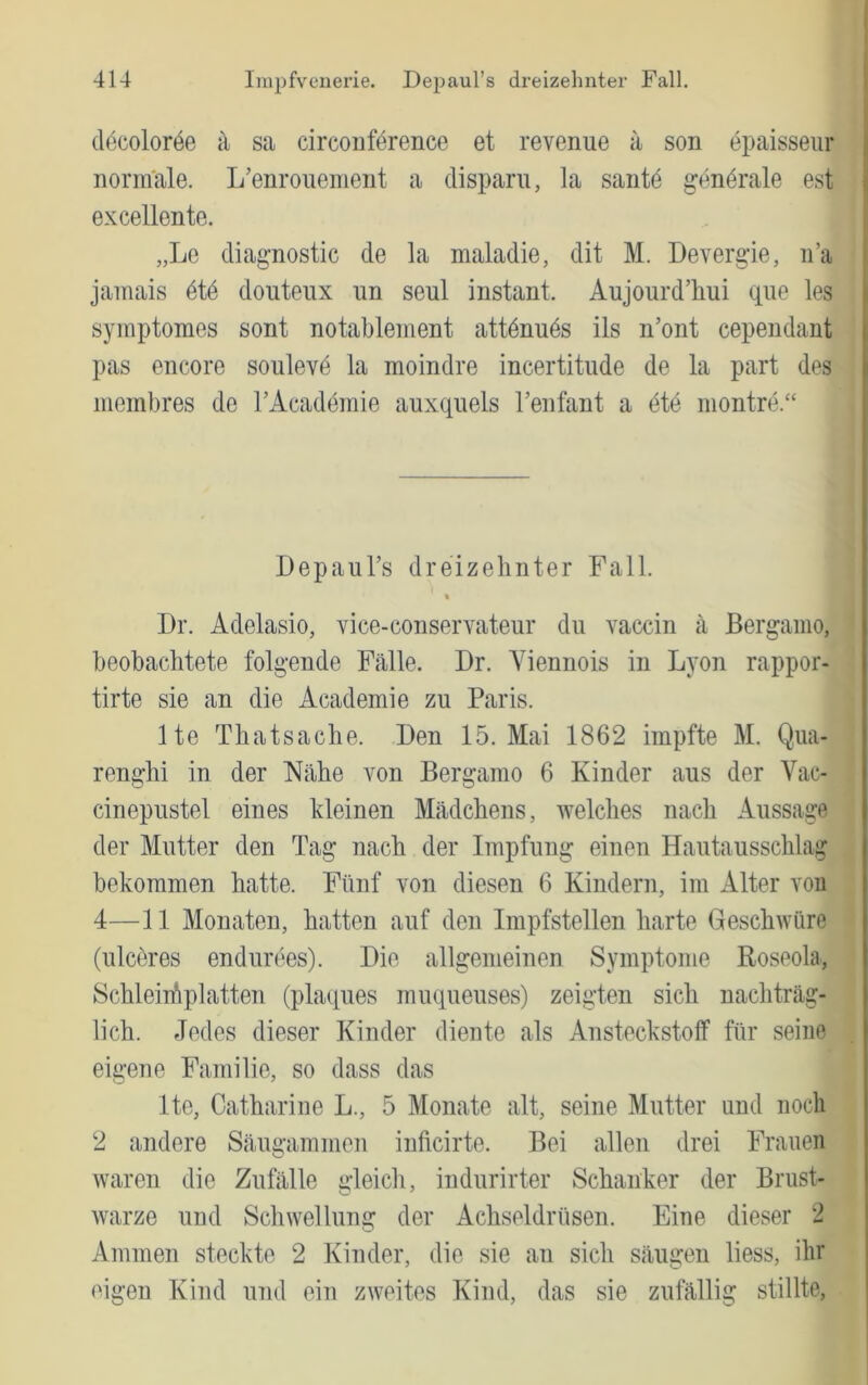 decoloröe i\ sa circouförence et revenue a son epaisseiir normale. L’enrouement a disparu, la sautö gendrale est excellente. „Le dia^nostic de la maladie, dit M. Devergie, ii’a jainais 6i6 douteiix un seul instant. Aujourd’hui qiie les symptomes sont notablement attdnuds ils n’ont cependant pas encore soulevd la moindre incertitude de la part des membres de TAcademie auxquels l’enfant a dte montre.“ Depaul’s dreizehnter Fall. Dr. Adelasio, vice-conservateur du vaccin a Bergamo, beobachtete folgende Fälle. Dr. Viennois in Lyon rappor- tirte sie an die Academie zu Paris. Ite Thatsache. Ben 15. Mai 1862 impfte M. Qua- renghi in der Nähe von Bergamo 6 Kinder aus der Vac- cinepustel eines kleinen Mädchens, welches nach Aussage der Mutter den Tag nach der Impfung einen Hautausschlag bekommen hatte. Fünf von diesen 6 Kindern, im Alter von 4—11 Monaten, hatten auf den Impfstellen harte Geschwüre (ulceres endurees). Die allgemeinen Symptome Roseola, Schleiihplatten (plaques muqueuses) zeigten sich nachträg- lich. Jedes dieser Kinder diente als Ansteckstoff für seine eigene Familie, so dass das Ite, Catharine L., 5 Monate alt, seine Mutter und noch 2 andere Säugammen inficirte. Bei allen drei Frauen waren die Zufälle gleicli, indurirter Schanker der Brust- warze und Schwellung der Achseldrüsen. Eine dieser 2 Ammen steckte 2 Kinder, die sie an sich säugen liess, ihr eigen Kind und ein zweites Kind, das sie zufällig stillte.