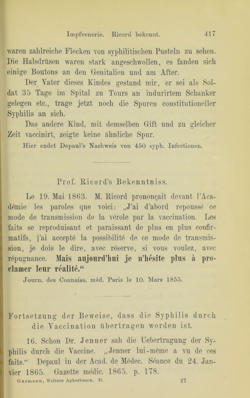 Impfvenerie. Ricorcl bekennt. Avaren zahlreiche Flecken von syphilitischen Pusteln zu sehen. Die Halsdrüsen waren stark angeschwollen, es fanden sich einige Boutons an den Genitalien und am After. Der Vater dieses Kindes gestand mir, er sei als Sol- dat 35 Tage im Spital zu Tours an indnrirtem Schanker gelegen etc., trage jetzt noch die Spuren constitntioneller Syphilis an sich. Das andere Kind, mit demselben Gift und zu gleicher Zeit vaccinirt, zeigte keine ähnliche Spur. Hier endet Depaul’s Nachweis von 450 syph. Infectionen. Prof. Ricord’s Bekenntniss. Le 19. Mai 1863. M. Bicord prononcait devant l’Aca- ddniie les paroles tpie voici: „J’ai d’abord reponsse ce mode de transmission de la veröle par la vaccination. Les faits se reproduisant et paraissant de plus en plus confir- matifs, i’ai acceptd la possibilitd de ce mode de transmis- sion, je dois le dire, avec rdserve, si vous vonlez, avec rdpugnance. Mais aiijoiird’lmi je ii’hesite plus a pro- clainer leur rthalite.“ Journ. des Connaiss. med. Paris le 10. Mars 1855. Fortsetzung der Beiveise, dass die Syphilis durch die Vaccination übertragen Avorden ist. 16. Schon Dr. Jenner sab die Uebertragung der Sy- I philis durch die Vaccine. „Jenner Ini-meine a vii de ces I faits.“ Depaul in der Acad. de Mddec. Sdance du 24. Jan- I vier 1865. Gazette mddic. 1865. p. 178. I G ermann, Weitere Aphorismen. II. 27