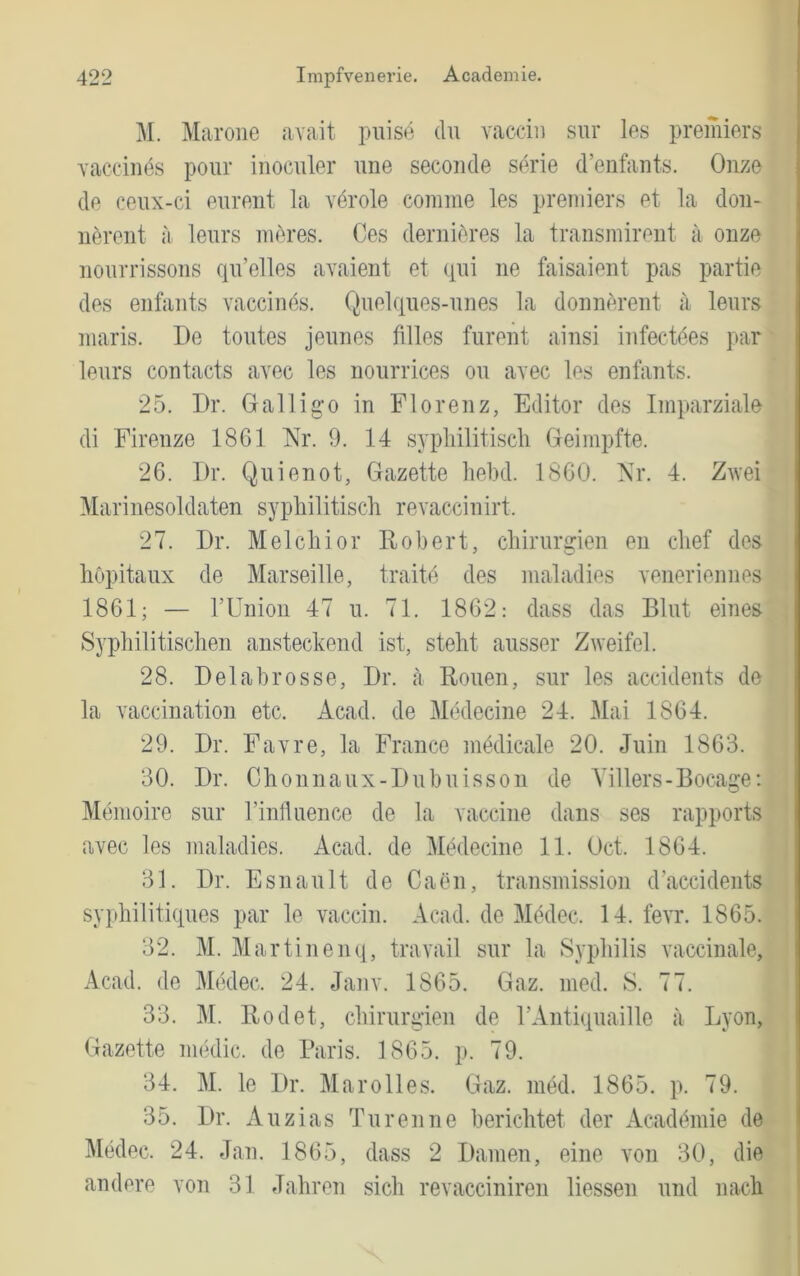 M. Marone avait pulse du vaccin sur les premiers vacciuds pour inoculer une seconde Serie d’eiifants. Onze de ceux-ci eurent la vdrole comme les premiers et la don- nörent a leurs meres. Ces deriiii^res la transmireiit a onze nourrissons qu’elles avaient et qui ne faisaient pas partie des enfants vaccinds. Quelques-unes la donnerent ji leurs niaris. De toutes jeunes filles furent ainsi infectdes par leurs contacts avec les nourrices ou avec les enfants. 25. Dr. Gallig'o in Florenz, Editor des Imparziale di Firenze 1861 Nr. 0. 14 sypliilitisch Greimpfte. 26. Dr. Quienot, Gazette liebd. 1860. Nr. 4. Zu'ei Marinesoldaten sypliilitisch revaccinirt. 27. Dr. Melchior Robert, Chirurgen en chef des höpitaux de Marseille, traite des maladies veneriennes 1861; — rUnion 47 u. 71. 1862: dass das Blut eines Syphilitischen ansteckend ist, steht ausser Zweifel. 28. Delahrosse, Dr. ;i Rouen, sur les accidents de la vaccination etc. Acad. de Medecine 24. Mai 1864. 29. Dr. Favre, la France inddicale 20. Juin 1863. 30. Dr. Chonnaux-Duhuisson de Yillers-Bocage: Memoire sur rinlluence de la vaccine dans ses rapports avec les maladies. Acad. de Medecine 11. Oct. 1864. 31. Dr. Esnault de Caen, transniission d’accidents syphilitiques par le vaccin. Acad. de Mddec. 14. fevr. 1865. 32. M. Martinenq, travail sur la Syphilis vaccinale, Acad. de Medec. 24. Janv. 1865. Gaz. med. S. 77. 33. M. Rodet, Chirurgien de rAntiquaille a Lyon, Gazette medic. de Baris. 1865. p. 79. 34. M. le Dr. Mar oll es. Gaz. med. 1865. p. 79. 35. Dr. Auzias Tu renne berichtet der Acadthnie de Medec. 24. Jan. 1865, dass 2 Damen, eine von 30, die andere von 31 Jahren sich revacciniren liessen und nach <