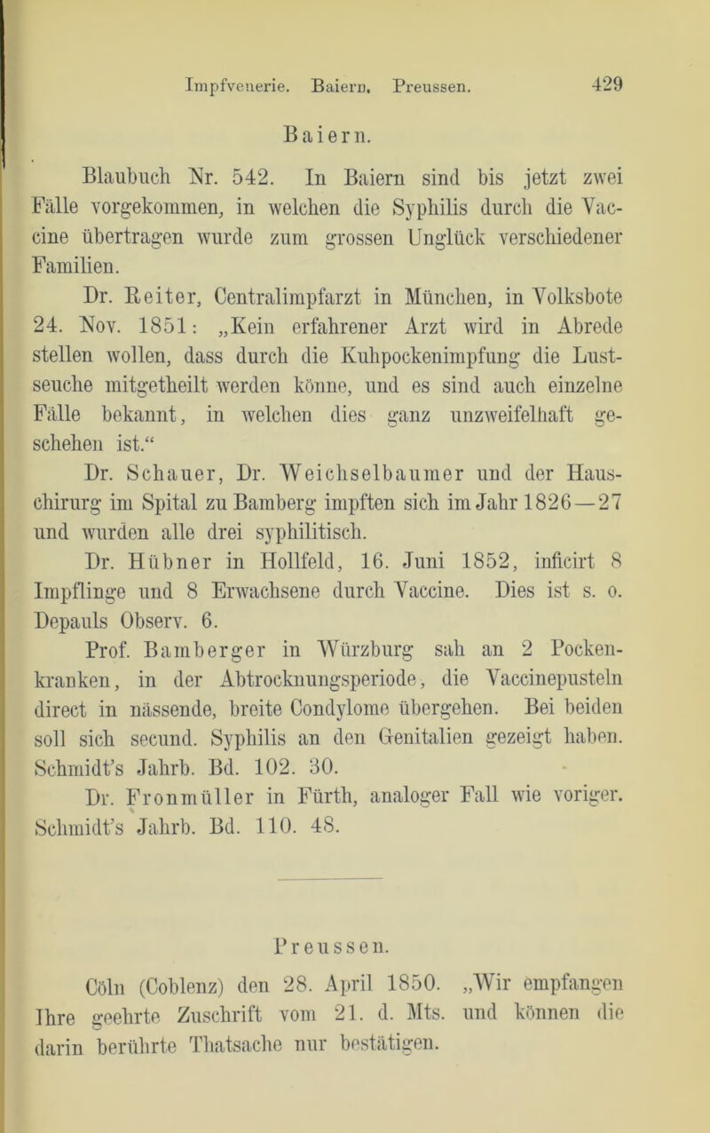 B a i e r n. Blaiibuch Nr. 542. In Baiern sind bis jetzt zwei Fälle Yorgekommen, in welchen die Syphilis durch die Vac- cine Übertragen wurde zum grossen Unglück verschiedener Familien. Dr. Reiter, Centralimpfarzt in München, in Volksbote 24. Noy. 1851: „Kein erfahrener Arzt wird in Abrede stellen wollen, dass durch die Kuhpockenimpfung die Lust- seuche mitgetheilt werden könne, und es sind auch einzelne Fälle bekannt, in welchen dies ganz unzweifelhaft ge- schehen ist.“ Dr. Schauer, Dr. Weichselbaumer und der Haus- chirurg im Spital zu Bamberg impften sich im Jahr 1826 — 27 und wurden alle drei syphilitisch. Dr. Hübner in Hollfeld, 16. Juni 1852, inftcirt 8 Impflinge und 8 Erwachsene durch Vaccine. Dies ist s. o. Depauls Observ. 6. Prof. Bamberger in Würzburg sah an 2 Pocken- krauken, in der Abtrockuungsperiode, die Vaccinepusteln direct in nässende, breite Condylome übergehen. Bei beiden soll sich secund. Syphilis an den (jenitalien gezeigt haben. Schmidt’s Jahrb. Bd. 102. 30. Dr. Fronmüller in Fürth, analoger Fall wie voriger. Schmidt’s Jahrb. Bd. 110. 48. Preussen. Cöln (Coblenz) den 28. April 1850. „Wir empfangen Ihre geehrte Zuschrift vom 21. d. Mts. und können die darin berührte Thatsache nur bestätigen.