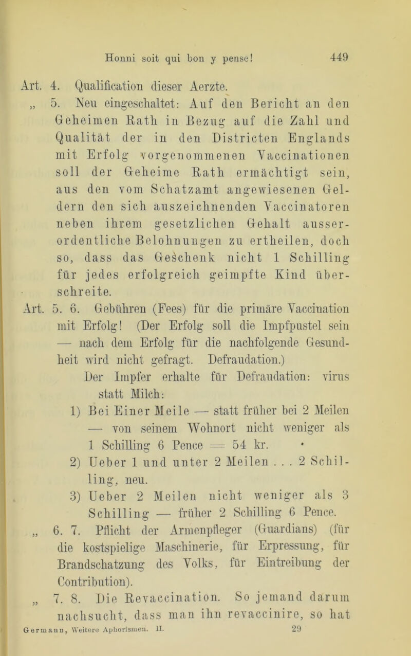 Art. 4. Qualification dieser Aerzte. „ 5. Neu eing-eschaltet: Auf den Bericht an den Geheimen Bath in Bezui»’ auf die Zahl und Qualität der in den Bistricten Englands mit Erfolg vorgenommenen Yaccinationen soll der Geheime Eath ermächtigt sein, aus den vom Schatzamt angewiesenen Gel- dern den sich auszeichnenden Vaccinatoren neben ihrem gesetzlichen Gehalt ausser- ordentliche Belohnungen zu ertheilen, doch so, dass das Geschenk nicht 1 Schilling für jedes erfolgreich geimpfte Kind über- schreite. Art. 5. 6. Gebühren (Fees) für die primäre Vaccination mit Erfolg! (Der Erfolg soll die Impfpustel seiii — nach dem Erfolg für die nachfolgende Gesund- heit wird nicht gefragt. Defraudation.) Der Impfer erhalte für Defraudation: virus statt Milch: 1) Bei Einer Meile — statt frülier bei 2 Meilen — von seinem Wohnort nicht weniger als 1 Schilling 6 Pence 54 kr. 2) Ueber 1 und unter 2 Meilen ... 2 Schil- ling, neu. 3) Ueber 2 Meilen nicht weniger als 3 Schilling — früher 2 Schilling 6 Pence. „ 6. 7. Pflicht der ArmenpHeger (Guardians) (für die kostspielige Maschinerie, für Erpressung, für Brandschatzung des Volks, für Eintreibung der Contribution). 7. 8. Die Revaccination. So jemand darum nachsucht, dass man ihn revacciniro, so hat Germanu, Weitere Aphorismen. II. 25)