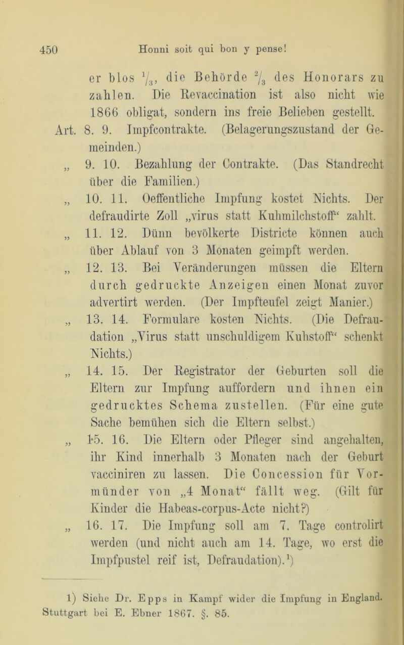 er blos Behörde des Honorars zu zahlen. Die Eevaccination ist also nicht wie 1866 ohlig-at, sondern ins freie Belieben gestellt. Art. 8. 0. Inipfcontrakte. (Belagerungszustand der (le- meinden.) „ 9. 10. Bezahlung der Contrakte. (Das Standrecht über die Familien.) „ 10. 11. Oeffentliche Impfung kostet Nichts. Der defraudirte Zoll „virus statt Kulimilchstoff“ zalüt. „ 11. 12. Dünn bevölkerte Districte können auch über Ablauf von 3 Monaten geimpft werden. „ 12. 13. Bei Yeränderungen müssen die Eltern durch gedruckte Anzeigen einen Monat zuvor advertirt werden. (Der Impfteufel zeigt Manier.) „ 13. 14. Formulare kosten Nichts. (Die Defrau- dation „Yiiüis statt unschuldigem Kuhstoff“ schenkt Nichts.) „ 14. 15. Der Eegistrator der Deburten soll die Eltern zur Impfung auffordern und ihnen ein gedrucktes Schema zustellen. (Für eine gute Sache bemühen sich die Eltern selbst.) „ 1*5. 16. Die Eltern oder Pfleger sind angehalten, ihr Kind innerhalb 3 Monaten nach der Geburt vacciniren zu lassen. Die Concession für Vor- münder von „4 Monat“ fällt weg. (Gilt für Kinder die Habeas-corpus-Acte niclit?) „ 16. 17. Die Impfung soll am 7. Tage controlirt werden (und nicht auch am 14. Tage, wo erst die Impfpustel reif ist, Defraudation).Y l) Siehe Dr. Epps iu Kampf wider die Impfung il^ England. Stuttgart bei E. Ebner 1867. §. 85.