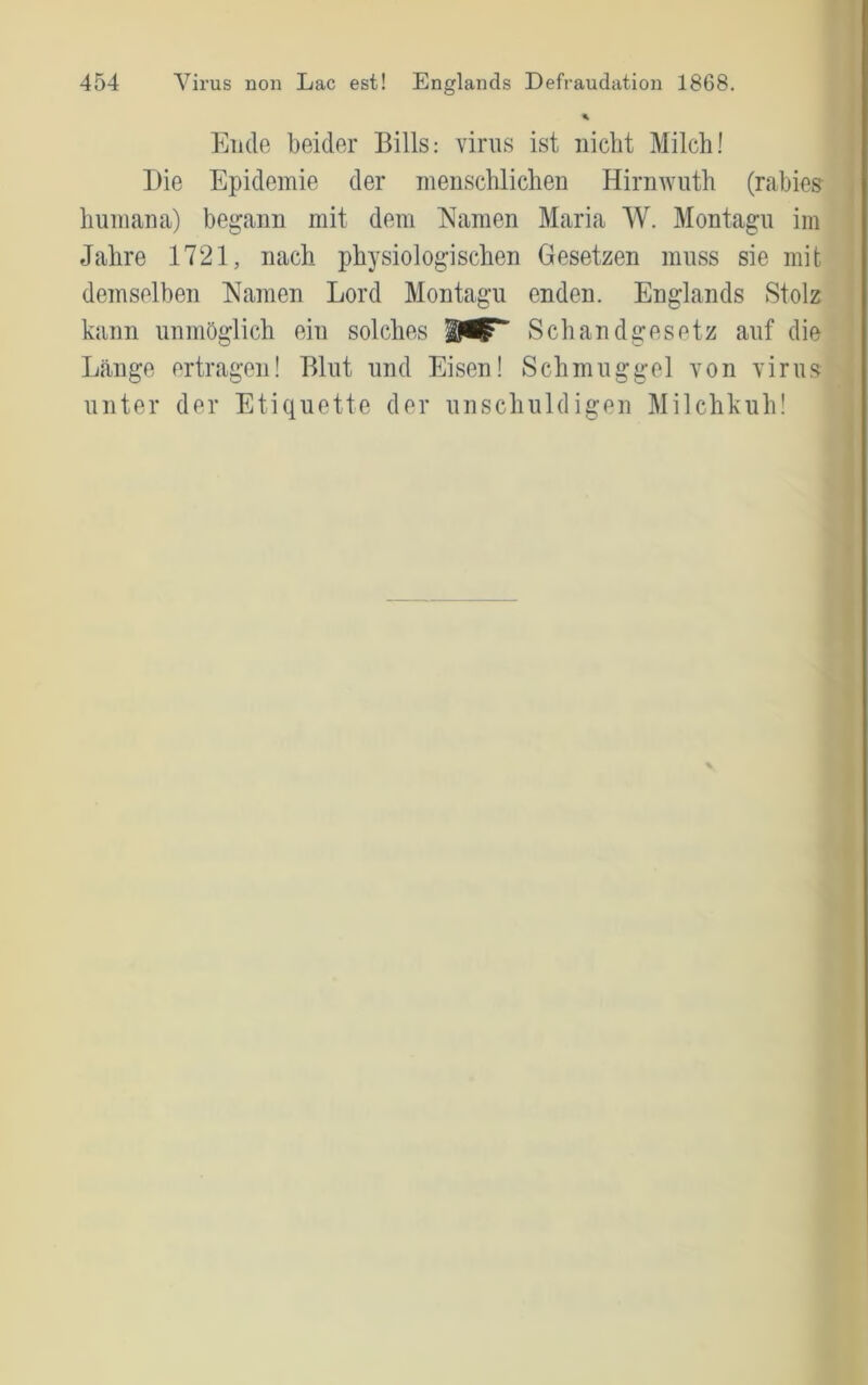 I 454 Virus non Lac est! Englands Defraudation 1868. % Ende beider Bills: vinis ist niclit Milch! Die Epidemie der menschlichen Hirnwiith (rabies , humana) begann mit dem Namen Maria W. Montagu im Jahre 1721, nach physiologischen Gesetzen muss sie mit demselben Namen Lord Montagu enden. Englands Stolz kann unmöglich ein solches Schandgesetz auf die L<änge ertragen! Blut und Eisen! Schmuggel von virus unter der Etiquette der unschuldigen Milchkuh!