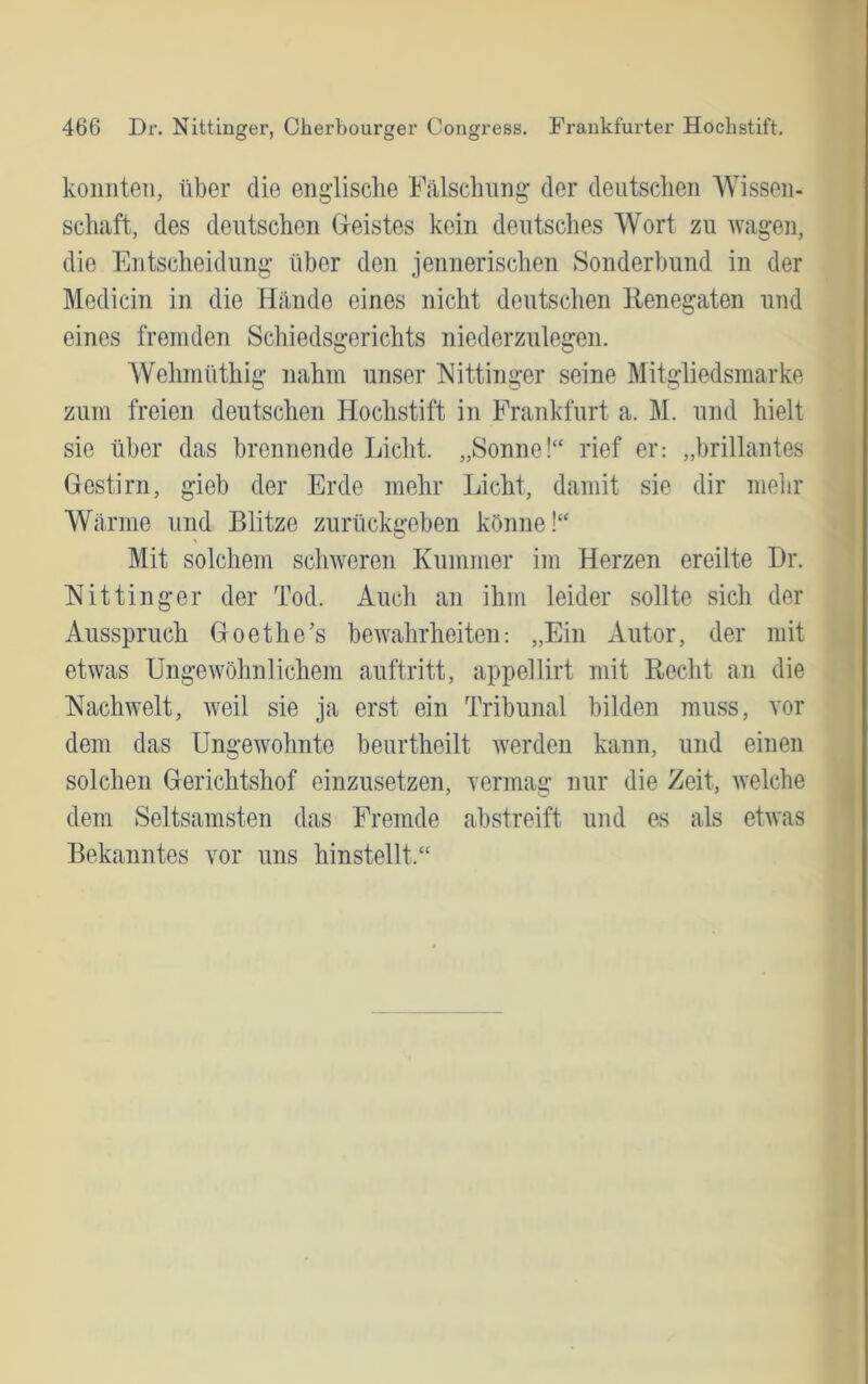 konnten, über die englische Fälschung der deutschen Wissen- schaft, des deutschen Gleistes kein deutsches Wort zu wagen, die Entscheidung über den jennerischen Sonderbund in der Medicin in die Hände eines nicht deutschen Renegaten und eines fremden Schiedsgerichts niederzulegen. Wehmüthig nahm unser Eittinger seine Mitgliedsmarke zum freien deutschen Hochstift in Frankfurt a. M. und hielt sie über das brennende Licht. „Sonne!“ rief er: „brillantes Gestirn, gieb der Erde mehr Licht, damit sie dir mein* Wärme und Blitze zurückgeben könne!“ Mit solchem schweren Kummer im Herzen ereilte Dr. Nittinger der Tod. Auch an ihm leider sollte sich der Ausspruch Goethe’s bewahrheiten: „Ein Autor, der mit etwas Ungewöhnlichem auftritt, appellirt mit Recht an die Nachwelt, weil sie ja erst ein Tribunal bilden muss, vor dem das Ungewohnte beurtheilt werden kann, und einen solchen Gerichtshof einzusetzen, yermag nur die Zeit, Avelche dem Seltsamsten das Fremde abstreift und es als etwas Bekanntes vor uns hinstellt.“