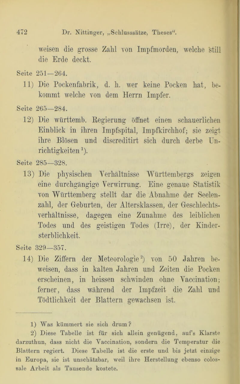 weisen die grosse Zahl von Impfmorden, welche still die Erde deckt. Seite 251—264. 11) Die Pockeiifabrik, d. h. wer keine Pocken hat, be- kommt welche von dem Herrn Impfer. Seite 265—284. 12) Die württemh. Regierung öffnet einen schauerlichen Einblick in ihren Impfspital, Impfkirchhof; sie zeigt ihre Blösen und discreditirt sich durch derbe Un- richtigkeiten ^). Seite 285—328. 13) Die physischen Yerhältnisse Württembergs zeigen eine durchgtängige Verwirrung. Eine genaue Statistik von Württemberg stellt dar die Abnahme der Seelen- zahl, der Geburten, der Altersklassen, der Geschlechts- verhcältnisse, dagegen eine Zunahme des leiblichen Todes und des geistigen Todes (Irre), der Kinder- sterblichkeit. Seite 329—357. 14) Die Ziffern der Meteorologie) von 50 «lahren be- weisen, dass in kalten Jahren und Zeiten die Pocken erscheinen, in heissen scliAvinden ohne A^accination; ferner, dass während der Impfzeit die Zahl und Tödtlichkeit der Blattern gewachsen ist. 1) Was kümmert sie sich drum ? 2) Diese Tabelle ist für sich allein genügend, aufs Klarste darzuthun, dass nicht die Vaccination, sondern die Temperatur die Blattern regiert. Diese Tabelle ist die erste und bis jetzt einzige in Europa, sie ist unschätzbar, weil ihre Herstellung ebenso colos- sale Arbeit als Tausende kostete.