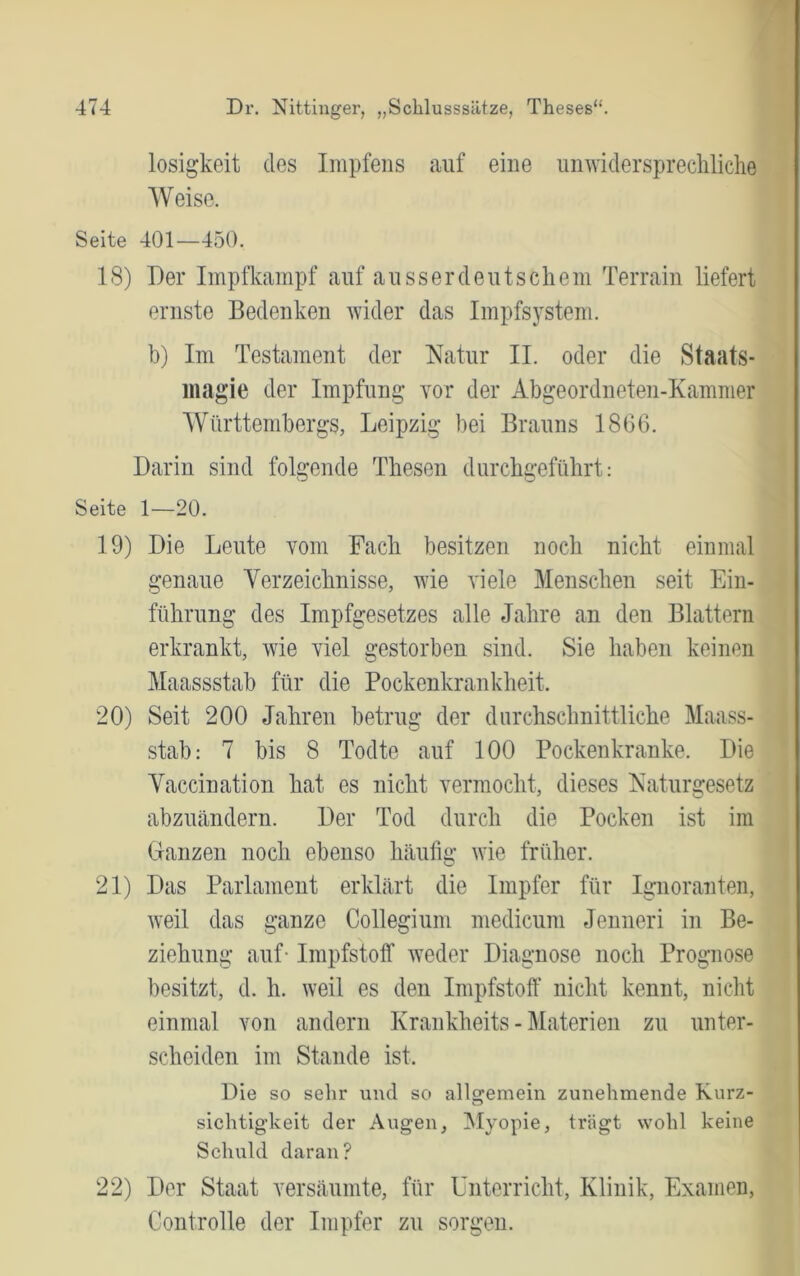 losigkeit des Impfens auf eine umvidersprecliliclie Weise. Seite 401—450. 18) Der Impfkampf auf ausser deutschem Terrain liefert ernste Bedenken wider das Iinpfsysteni. ]}) Im Testament der Natur II. oder die Staats- magie der Impfung Yor der Abgeordneten-Kammer Württembergs, Leipzig bei Brauns 1806. Darin sind folgende Thesen durchgeführt: Seite 1—20. 19) Die Leute vom Fach besitzen noch nicht einmal genaue Verzeichnisse, wie viele Menschen seit Ein- führung des Impfgesetzes alle Jahre an den Blattern erkrankt, wie viel gestorben sind. Sie haben keinen Maassstab für die Pockenkrankheit. 20) Seit 200 Jahren betrug der durchschnittliche Maass- stab: 7 bis 8 Todte auf 100 Pockenkranke. Die Vaccination hat es nicht vermocht, dieses Naturgesetz abzuändern. Der Tod durch die Pocken ist im Granzen noch ebenso häulig wie früher. 21) Das Parlament erklärt die Impfer für Ignoranten, weil das ganze Collegium medicum Jenneri in Be- ziehung auf- Impfstoff weder Diagnose noch Prognose besitzt, d. h. weil es den Impfstoff nicht kennt, nicht einmal von andern Krankheits - Materien zu unter- scheiden im Stande ist. Die so sehr und so allgemein zunehmende Kurz- o sichtigkeit der Augen, ^Myopie, trägt wohl keine Schuld daran? 22) Der Staat versäumte, für Unterricht, Klinik, Examen, Controlle der Impfer zu sorgen.