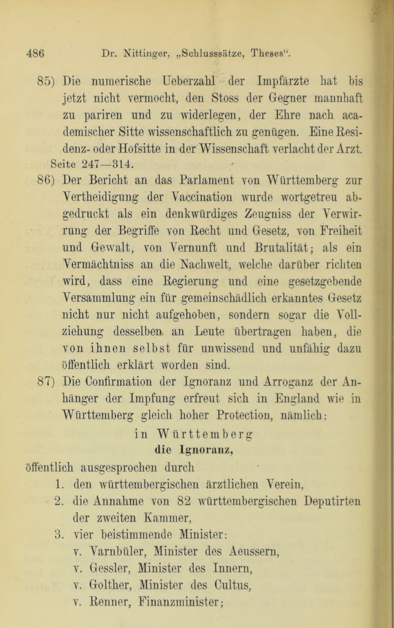 85) Die numerisclie Ueberzahl der Impfärzte hat bis jetzt nicht verinocht, den Stoss der Gegner mannhaft zu pariren und zu widerlegen, der Ehre nach aca- demischer Sitte wissenschaftlich zu genügen. Eine Resi- denz- oder Hofsitte in der Wissenschaft verlacht der Arzt. Seite 247—314. 86) Der Bericht an das Parlament von Württemberg zur Vertheidigung der Vaccination wurde wortgetreu ab- gedruckt als ein denkwürdiges Zeugniss der Verwir- rung der Begrifte von Recht und Gesetz, von Freiheit und Gewalt, von Vernunft und Brutalität; als ein Yermächtniss an die Nachwelt, welche darüber ricliten wird, dass eine Regierung und eine gesetzgebende Versammlung ein für gern ein schädlich erkanntes Gesetz nicht nur nicht aufgehoben, sondern sogar die Voll- ziehung desselben, an Leute übertragen haben, die von ihnen selbst für unwissend und unfähig dazu öffentlich erklärt worden sind. 87) Die Confirmation der Ignoranz und Arroganz der An- hänger der Impfung erfreut sich in England wie in Württemberg gleich hoher Protection, nämlich: in Wür11eniber2: die Ignoranz, öffentlich ausgesprochen durch 1. den Avürttembergischen ärztlichen Verein, 2. die Annahme von 82 württembergischen Deputirten der zweiten Kammer, 3. vier beistimmende Minister: V. Varnbüler, Minister des Aeussern, V. Gessler, Minister des Innern, V. Golther, Minister des Cultus, V. Renner, Finanzminister;