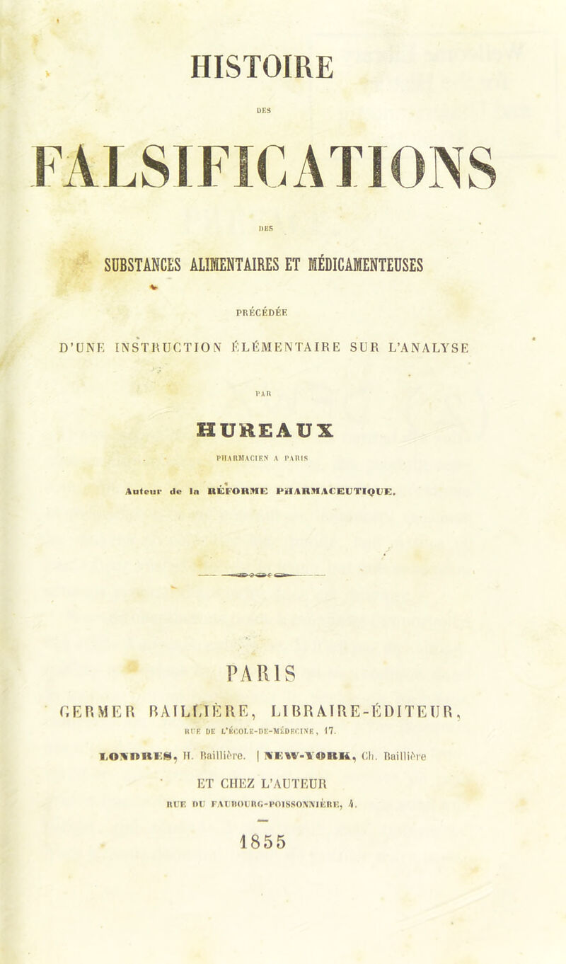 HISTOIRE DES DBS SUBSTANCES ALIMENTAIRES ET MÉDICAMENTEUSES V PRÉCÉDÉE D’UNE INSTRUCTION ÉLÉMENTAIRE SUR L’ANALYSE R HUREAUX PHARMACIEN A PARIS Auteur de lu RÉFORME PiIARMACEUTIQPE. PARIS GERMER BAILMÈRE, LIRRAIRE-ÉDITEIJR, RTE DE t’ÈCOLE-BE-MÉDECINE, 17. LOUnREl, H. Baillière. | NCW-lVRH, Ch. Baillière ET CHEZ L’AUTEUR niiF. nu FAunounG-poissomuÈRE, h. 1855