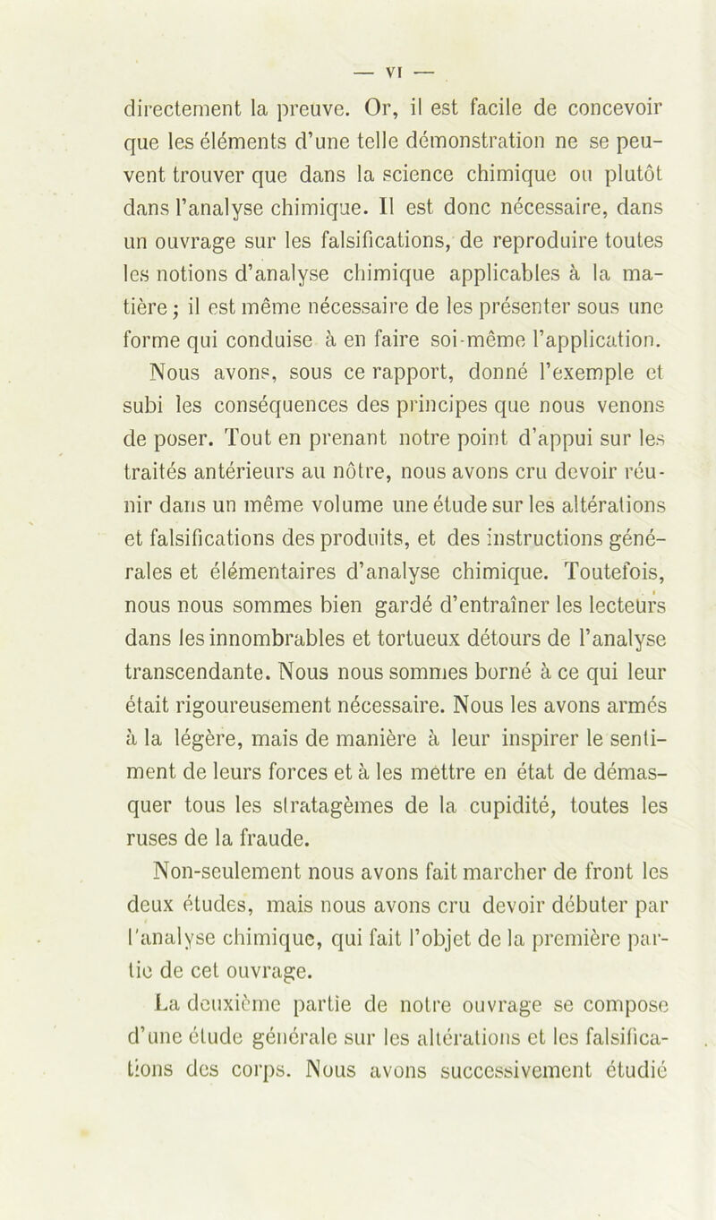 directement la preuve. Or, il est facile de concevoir que les éléments d’une telle démonstration ne se peu- vent trouver que dans la science chimique ou plutôt dans l’analyse chimique. 11 est donc nécessaire, dans un ouvrage sur les falsifications, de reproduire toutes les notions d’analyse chimique applicables à la ma- tière ; il est même nécessaire de les présenter sous une forme qui conduise à en faire soi-même l’application. Nous avons, sous ce rapport, donné l’exemple et subi les conséquences des principes que nous venons de poser. Tout en prenant notre point d’appui sur les traités antérieurs au nôtre, nous avons cru devoir réu- nir dans un même volume une étude sur les altérations et falsifications des produits, et des instructions géné- rales et élémentaires d’analyse chimique. Toutefois, nous nous sommes bien gardé d’entraîner les lecteurs dans les innombrables et tortueux détours de l’analyse transcendante. Nous nous sommes borné à ce qui leur était rigoureusement nécessaire. Nous les avons armés à la légère, mais de manière à leur inspirer le senti- ment de leurs forces et à les mettre en état de démas- quer tous les stratagèmes de la cupidité, toutes les ruses de la fraude. Non-seulement nous avons fait marcher de front les deux études, mais nous avons cru devoir débuter par l'analyse chimique, qui fait l’objet de la première par- tie de cet ouvrage. La deuxième partie de notre ouvrage se compose d’une étude générale sur les altérations et les falsifica- tions des corps. Nous avons successivement étudié