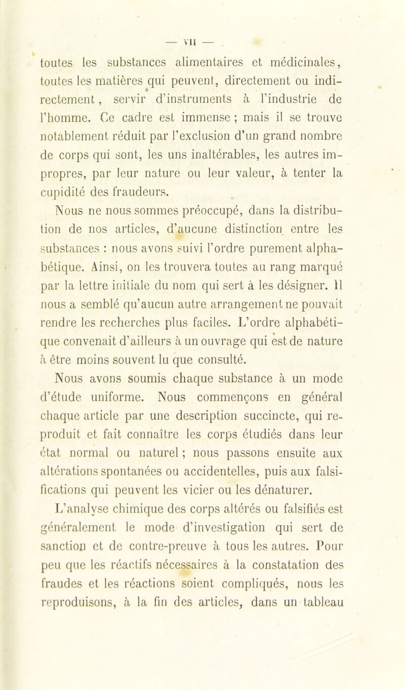 toutes les substances alimentaires et médicinales, toutes les matières qui peuvent, directement ou indi- rectement , servir d’instruments à l’industrie de l’homme. Ce cadre est immense ; mais il se trouve notablement réduit par l’exclusion d’un grand nombre de corps qui sont, les uns inaltérables, les autres im- propres, par leur nature ou leur valeur, à tenter la cupidité des fraudeurs. Nous ne nous sommes préoccupé, dans la distribu- tion de nos articles, d’aucune distinction entre les substances : nous avons suivi l’ordre purement alpha- bétique. Ainsi, on les trouvera toutes au rang marqué par la lettre initiale du nom qui sert à les désigner. 11 nous a semblé qu’aucun autre arrangement ne pouvait rendre les recherches plus faciles. L’ordre alphabéti- que convenait d’ailleurs à un ouvrage qui est de nature à être moins souvent lu que consulté. Nous avons soumis chaque substance à un mode d’étude uniforme. Nous commençons en général chaque article par une description succincte, qui re- produit et fait connaître les corps étudiés dans leur état normal ou naturel ; nous passons ensuite aux altérations spontanées ou accidentelles, puis aux falsi- fications qui peuvent les vicier ou les dénaturer. L’analyse chimique des corps altérés ou falsifiés est généralement le mode d’investigation qui sert de sanction et de contre-preuve à tous les autres. Pour peu que les réactifs nécessaires à la constatation des fraudes et les réactions soient compliqués, nous les reproduisons, à la fin des articles, dans un tableau