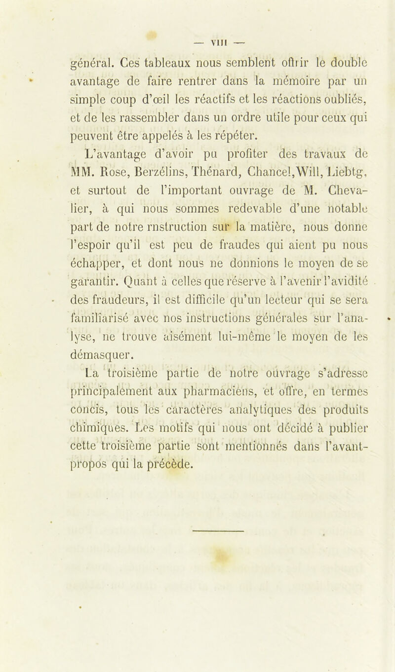 général. Ces tableaux nous semblent offrir le double avantage de faire rentrer dans la mémoire par un simple coup d’œil les réactifs et les réactions oubliés, et de les rassembler dans un ordre utile pour ceux qui peuvent être appelés à les répéter. L’avantage d’avoir pu profiter des travaux de MM. Rose, Berzélins, Thénard, Chance!,Will, Liebtg, et surtout de l’important ouvrage de M. Cheva- lier, à qui nous sommes redevable d’une notable part de notre rnstruction sur la matière, nous donne l’espoir qu’il est peu de fraudes qui aient pu nous échapper, et dont nous ne donnions le moyen de se garantir. Quant à celles que réserve à l’avenir l’avidité des fraudeurs, il est difficile qu’un lecteur qui se sera familiarisé avec nos instructions générales sur l’ana- lyse, ne trouve aisément lui-même le moyen de les démasquer. La troisième partie de notre ouvrage s’adresse principalement aux pharmaciens, et offre, en termes concis, tous les caractères analytiques des produits chimiques. Les motifs qui nous ont décidé à publier cette troisième partie sont mentionnés dans l’avant- propos qui la précède.