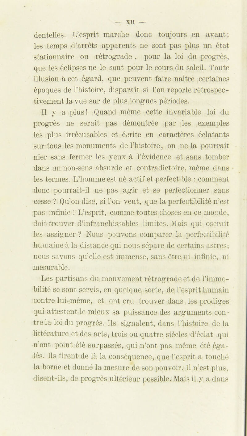 Xll dentelles. L’esprit marche donc toujours en avant; les temps d’arrêts apparents ne sont pas plus un état stationnaire ou rétrograde , pour la loi du progrès, que les éclipses ne le sont pour le cours du soleil. Toute illusion à cet égard, que peuvent faire naître certaines époques de l’histoire, disparaît si l’on reporte rétrospec- tivement la vue sur de plus longues périodes. Il y a plus! Quand même cette invariable loi du progrès ne serait pas démontrée par les exemples les plus irrécusables et écrite en caractères éclatants sur tous les monuments de l’histoire, on ne la pourrait nier sans fermer les yeux à l’évidence et sans tomber dans un non-sens absurde et contradictoire, même dans les termes. L’homme est né actif et perfectible : comment donc pourrait-il ne pas agir et se perfectionner sans cesse ? Qu’on dise, si l’on veut, que la perfectibilité n’est pas infinie ! L’esprit, comme toutes choses en ce morde, doit trouver d’infranchissables limites. Mais qui oserait les assigner ? Nous pouvons comparer la perfectibilité humaine à la distance qui nous sépare de certains astres; nous savons qu’elle est immense, sans être ni infinie, ni mesurable. Les partisans du mouvement rétrograde et de l’immo- bilité se sont servis, en quelque sorte, de l’esprit humain contre lui-même, et ont cru trouver dans les prodiges qui attestent le mieux sa puissance des arguments con- tre la loi du progrès. Ils signalent, dans l’histoire de la littérature et des arts, trois ou quatre siècles d’éclat qui n’ont point été surpassés, qui n’ont pas même été éga- lés. Ils tirent de là la conséquence, que l’esprit a touché la borne et donné la mesure de son pouvoir. 11 n’est, plus, disent-ils, de progrès ultérieur possible. Mais il y a dans