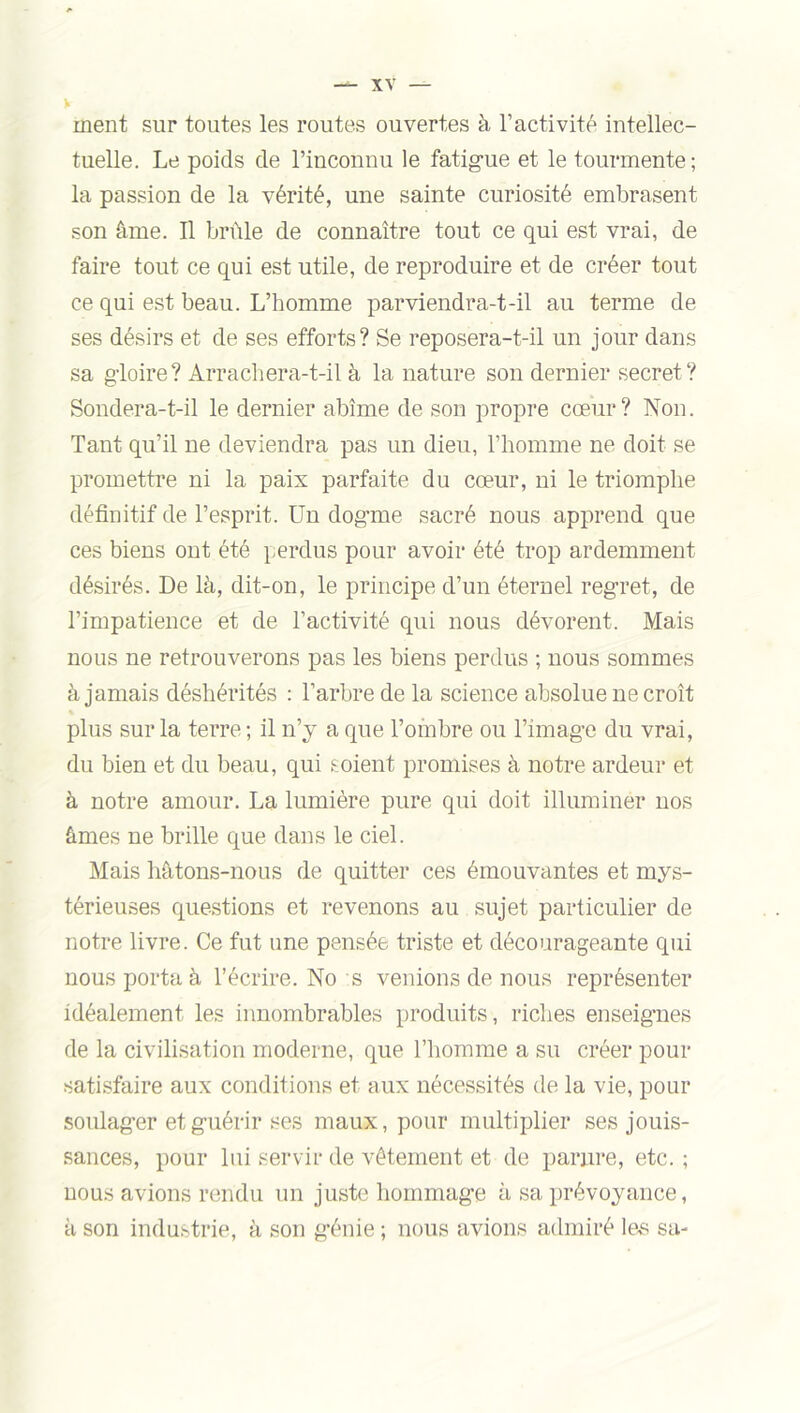 ment sur toutes les routes ouvertes à l’activité intellec- tuelle. Le poids de l’inconnu le fatigue et le tourmente; la passion de la vérité, une sainte curiosité embrasent son âme. Il brûle de connaître tout ce qui est vrai, de faire tout ce qui est utile, de reproduire et de créer tout ce qui est beau. L’homme parviendra-t-il au terme de ses désirs et de ses efforts? Se reposera-t-il un jour dans sa gloire? Arrachera-t-il à la nature son dernier secret ? Sondera-t-il le dernier abîme de son propre cœur? Non. Tant qu’il ne deviendra pas un dieu, l’homme ne doit se promettre ni la paix parfaite du cœur, ni le triomphe définitif de l’esprit. Un dogme sacré nous apprend que ces biens ont été perdus pour avoir été trop ardemment désirés. De là, dit-on, le principe d’un éternel regret, de l’impatience et de l’activité qui nous dévorent. Mais nous ne retrouverons pas les biens perdus ; nous sommes à jamais déshérités : l’arbre de la science absolue ne croît plus sur la terre ; il n’y a que l’ombre ou l’image du vrai, du bien et du beau, qui soient promises à notre ardeur et à notre amour. La lumière pure qui doit illuminer nos âmes ne brille que dans le ciel. Mais hâtons-nous de quitter ces émouvantes et mys- térieuses questions et revenons au sujet particulier de notre livre. Ce fut une pensée triste et décourageante qui nous porta à l’écrire. No s venions de nous représenter idéalement les innombrables produits, riches enseignes de la civilisation moderne, que l’homme a su créer pour satisfaire aux conditions et aux nécessités de la vie, pour soulager et guérir ses maux, pour multiplier ses jouis- sances, pour lui servir de vêtement et de parure, etc. ; nous avions rendu un juste hommage à sa prévoyance, à son industrie, à son génie ; nous avions admiré les sa-