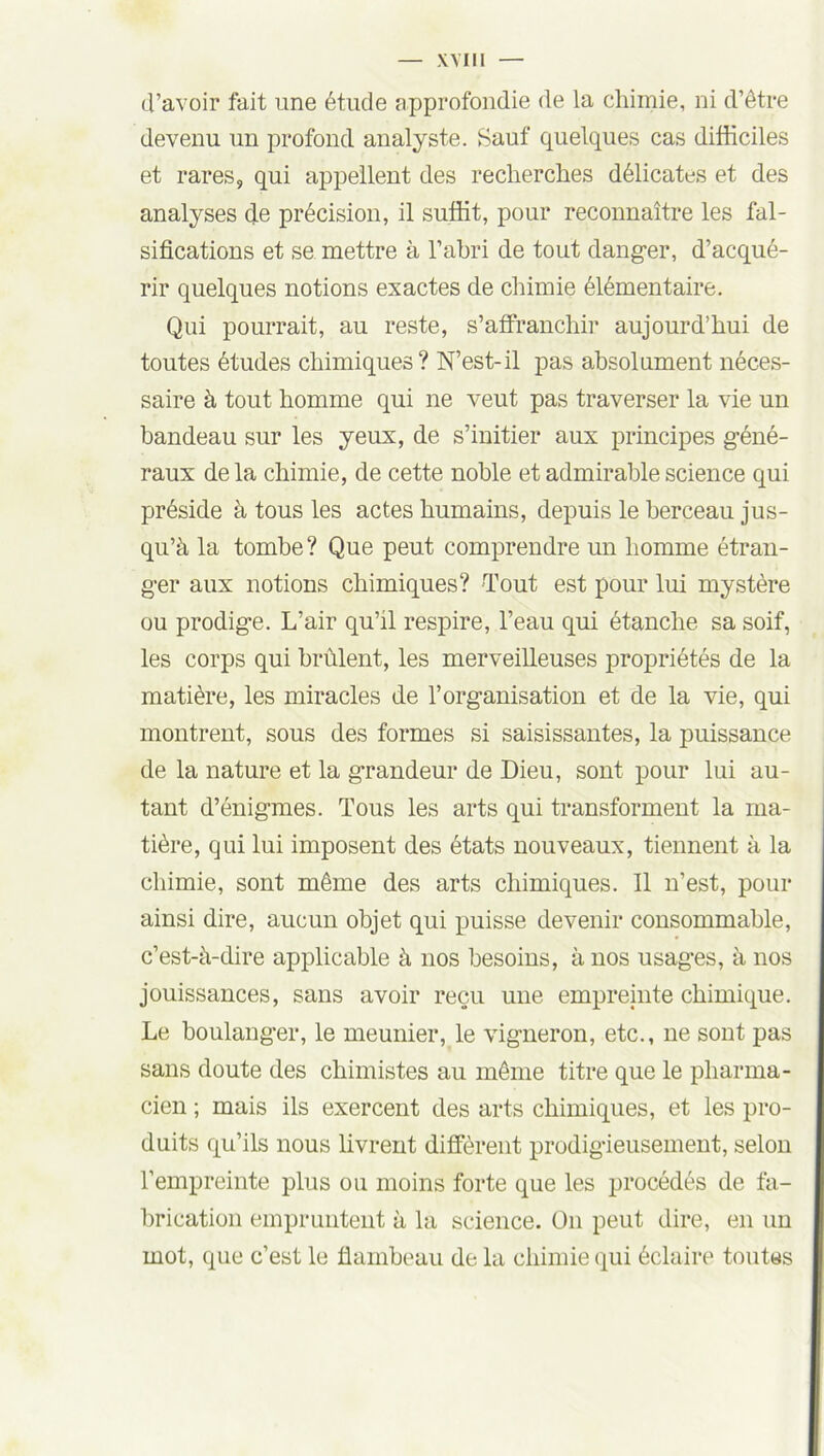 d’avoir fait une étude approfondie de la chimie, ni d’être devenu un profond analyste. Sauf quelques cas difficiles et rares, qui appellent des recherches délicates et des analyses de précision, il suffit, pour reconnaître les fal- sifications et se mettre à l’abri de tout danger, d’acqué- rir quelques notions exactes de chimie élémentaire. Qui pourrait, au reste, s’affranchir aujourd’hui de toutes études chimiques? N’est-il pas absolument néces- saire à tout homme qui ne veut pas traverser la vie un bandeau sur les yeux, de s’initier aux principes géné- raux de la chimie, de cette noble et admirable science qui préside à tous les actes humains, depuis le berceau jus- qu’à la tombe? Que peut comprendre un homme étran- ger aux notions chimiques? Tout est pour lui mystère ou prodige. L’air qu’il respire, l’eau qui étanche sa soif, les corps qui brûlent, les merveilleuses propriétés de la matière, les miracles de l’organisation et de la vie, qui montrent, sous des formes si saisissantes, la puissance de la nature et la grandeur de Dieu, sont pour lui au- tant d’énigmes. Tous les arts qui transforment la ma- tière, qui lui imposent des états nouveaux, tiennent à la chimie, sont même des arts chimiques. Il n’est, pour ainsi dire, aucun objet qui puisse devenir consommable, c’est-à-dire applicable à nos besoins, à nos usages, à nos jouissances, sans avoir reçu une empreinte chimique. Le boulanger, le meunier, le vigneron, etc., ne sont pas sans doute des chimistes au même titre que le pharma- cien ; mais ils exercent des arts chimiques, et les pro- duits qu’ils nous livrent diffèrent prodigieusement, selon l’empreinte plus ou moins forte que les procédés de fa- brication empruntent à la science. On peut dire, en un mot, que c’est le flambeau de la chimie qui éclaire toutes