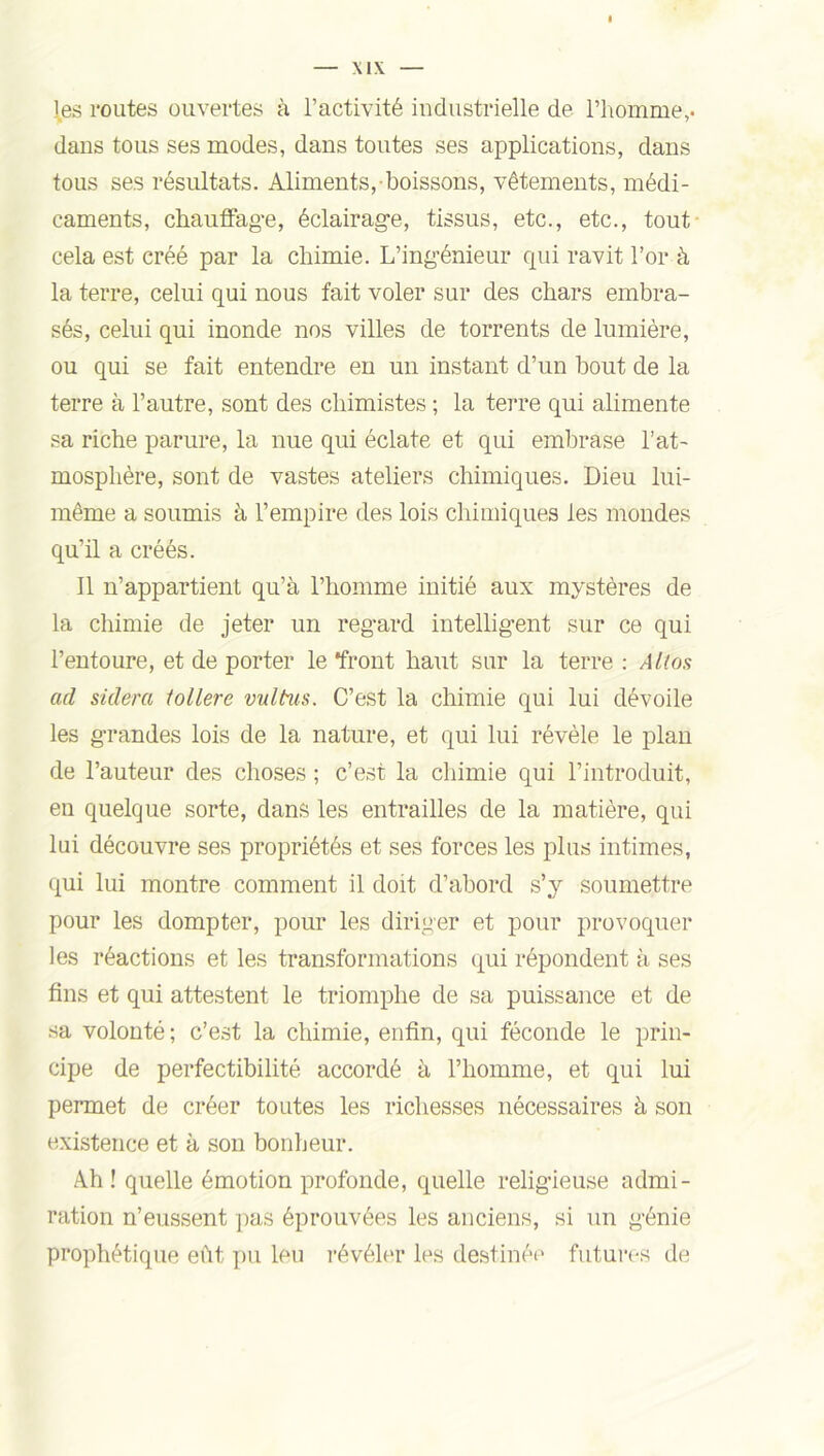 les routes ouvertes à l’activité industrielle de l’homme,, dans tous ses modes, dans toutes ses applications, dans tous ses résultats. Aliments, boissons, vêtements, médi- caments, chauffage, éclairage, tissus, etc., etc., tout cela est créé par la chimie. L’ingénieur qui ravit l’or à la terre, celui qui nous fait voler sur des chars embra- sés, celui qui inonde nos villes de torrents de lumière, ou qui se fait entendre en un instant d’un bout de la terre à l’autre, sont des chimistes ; la terre qui alimente sa riche parure, la nue qui éclate et qui embrase l’at- mosphère, sont de vastes ateliers chimiques. Dieu lui- même a soumis à l’empire des lois chimiques les mondes qu’il a créés. Il n’appartient qu’à l’homme initié aux mystères de la chimie de jeter un regard intelligent sur ce qui l’entoure, et de porter le front haut sur la terre : Atlas ad skiera tollere vultus. C’est la chimie qui lui dévoile les grandes lois de la nature, et qui lui révèle le plan de l’auteur des choses ; c’est la chimie qui l’introduit, en quelque sorte, dans les entrailles de la matière, qui lui découvre ses propriétés et ses forces les plus intimes, qui lui montre comment il doit d’abord s’y soumettre pour les dompter, pour les diriger et pour provoquer les réactions et les transformations qui répondent à ses fins et qui attestent le triomphe de sa puissance et de sa volonté; c’est la chimie, enfin, qui féconde le prin- cipe de perfectibilité accordé à l’homme, et qui lui permet de créer toutes les richesses nécessaires à son existence et à son bonheur. Ah ! quelle émotion profonde, quelle religieuse admi- ration n’eussent pas éprouvées les anciens, si un génie prophétique eût pu leu révéler les destinée futures de