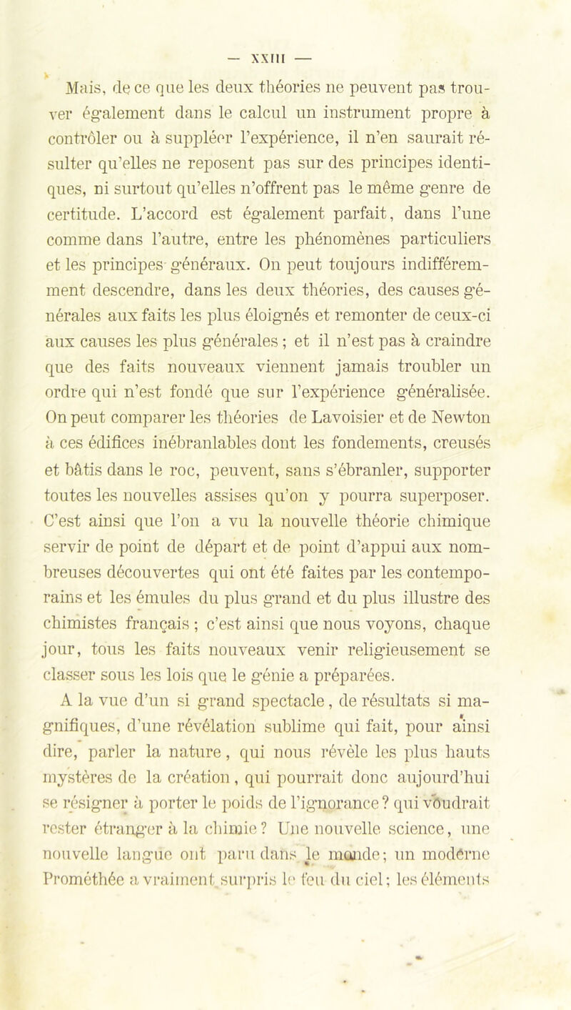 Mais, de ce que les deux théories ne peuvent pas trou- ver également dans le calcul un instrument propre à contrôler ou à suppléer l’expérience, il n’en saurait ré- sulter qu’elles ne reposent pas sur des principes identi- ques, ni surtout qu’elles n’offrent pas le même genre de certitude. L’accord est également parfait, dans l’une comme dans l’autre, entre les phénomènes particuliers et les principes généraux. On peut toujours indifférem- ment descendre, dans les deux théories, des causes gé- nérales aux faits les plus éloignés et remonter de ceux-ci aux causes les plus générales ; et il n’est pas à craindre que des faits nouveaux viennent jamais troubler un ordre qui n’est fondé que sur l’expérience généralisée. On peut comparer les théories de Lavoisier et de Newton à ces édifices inébranlables dont les fondements, creusés et bâtis dans le roc, peuvent, sans s’ébranler, supporter toutes les nouvelles assises qu’on y pourra superposer. C’est ainsi que l’on a vu la nouvelle théorie chimique servir de point de départ et de point d’appui aux nom- breuses découvertes qui ont été faites par les contempo- rains et les émules du plus grand et du plus illustre des chimistes français ; c’est ainsi que nous voyons, chaque jour, tous les faits nouveaux venir religieusement se classer sous les lois que le génie a préparées. A la vue d’un si grand spectacle, de résultats si ma- gnifiques, d’une révélation sublime qui fait, pour ainsi dire, parler la nature, qui nous révèle les plus hauts mystères de la création , qui pourrait donc aujourd’hui se résigner à porter le poids de l’ignorance ? qui voudrait rester étranger à la chimie? Une nouvelle science, une nouvelle langue ont paru dans le mande; un modêrne Prométhée a vraiment, surpris le feu du ciel; les éléments