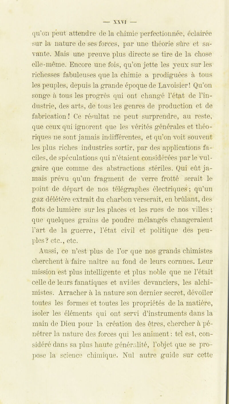 qu’on peut attendre de la chimie perfectionnée, éclairée sur la nature de ses forces, par une théorie sûre et sa- vante. Mais une preuve plus directe se tire de la chose elle-même. Encore une fois, qu’on jette les yeux sur les richesses fabuleuses que la chimie a prodiguées à tous les peuples, depuis la grande époque de Lavoisier! Qu’on songe à tous les prog’rès qui ont changé l’état de l’in- dustrie, des arts, de tous les genres de production et de fabrication ! Ce résultat ne peut surprendre, au reste, que ceux qui ignorent que les vérités générales et théo- riques ne sont jamais indifférentes, et qu’on voit souvent les plus riches industries sortir, par des applications fa- ciles, de spéculations qui n’étaient considérées parle vul- gaire que comme des abstractions stériles. Qui eût ja- mais prévu qu’un fragment de verre frotté serait le point de départ de nos télégraphes électriques ; qu’un gaz délétère extrait du charbon verserait, en brûlant, des flots de lumière sur les places et les rues de nos villes ; que quelques grains de poudre mélangés changeraient l’art de la guerre, l’état civil et politique des peu- ples? etc., etc. Aussi, ce n’est plus de l’or que nos grands chimistes cherchent à faire naître au fond de leurs cornues. Leur mission est plus intelligente et plus noble que ne l’était celle de leurs fanatiques et avides devanciers, les alchi- mistes. Arracher à la nature son dernier secret, dévoiler toutes les formes et toutes les propriétés de la matière, isoler les éléments qui ont servi d’instruments dans la main de Dieu pour la création des êtres, chercher à pé- nétrer la nature des forces qui les animent: tel est, con- sidéré dans sa plus haute généralité, l’objet que se pro- pose la science chimique. Nul autre guide sur cette