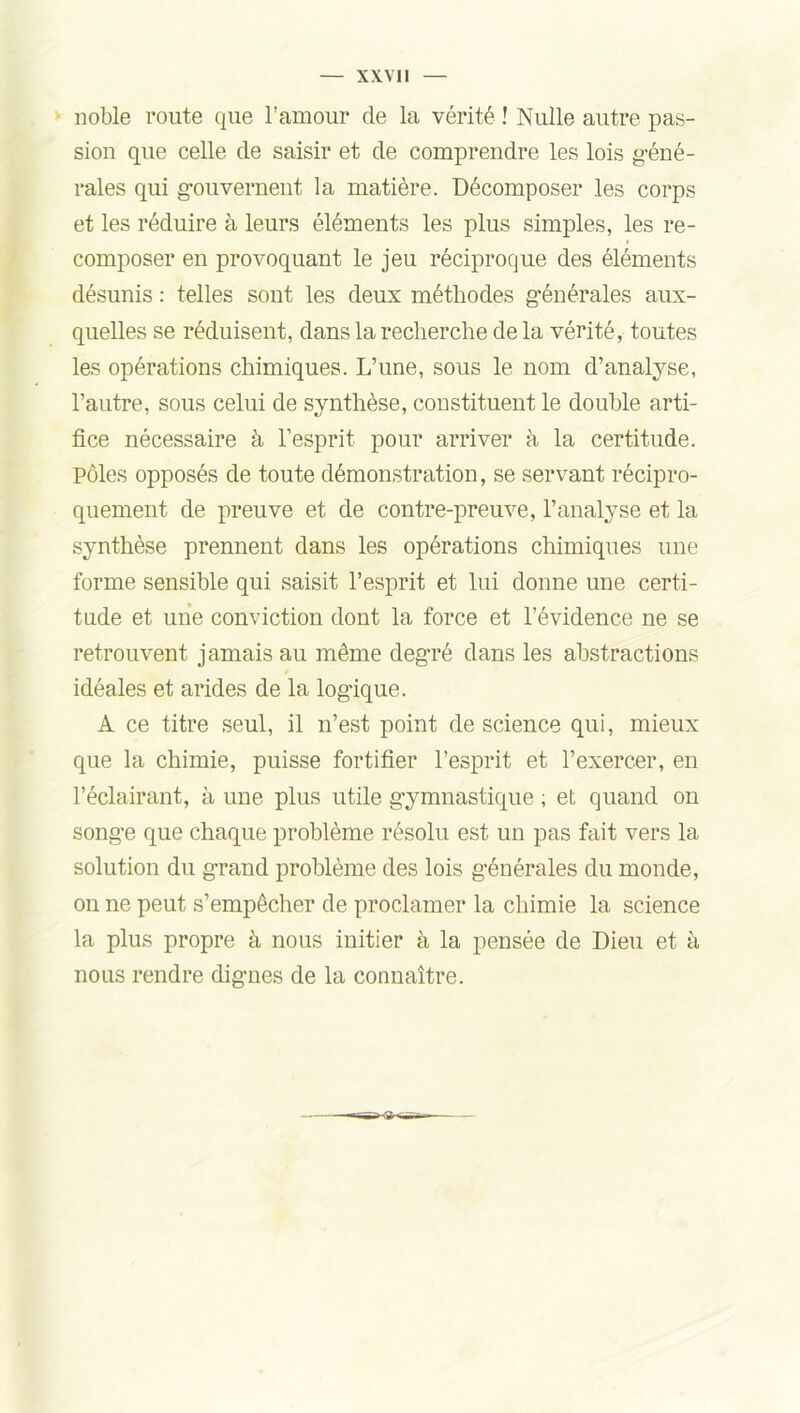 noble route que l’amour de la vérité ! Nulle autre pas- sion que celle de saisir et de comprendre les lois géné- rales qui gouvernent la matière. Décomposer les corps et les réduire à leurs éléments les plus simples, les re- composer en provoquant le jeu réciproque des éléments désunis : telles sont les deux méthodes générales aux- quelles se réduisent, dans la recherche de la vérité, toutes les opérations chimiques. L’une, sous le nom d’analyse, l’autre, sous celui de synthèse, constituent le double arti- fice nécessaire à l’esprit pour arriver à la certitude. Pôles opposés de toute démonstration, se servant récipro- quement de preuve et de contre-preuve, l’analyse et la synthèse prennent dans les opérations chimiques une forme sensible qui saisit l’esprit et lui donne une certi- tude et une conviction dont la force et l’évidence ne se retrouvent jamais au même degré dans les abstractions idéales et arides de la logique. A ce titre seul, il n’est point de science qui, mieux que la chimie, puisse fortifier l’esprit et l’exercer, en l’éclairant, à une plus utile gymnastique ; et quand on songe que chaque problème résolu est un pas fait vers la solution du grand problème des lois générales du monde, on ne peut s’empêcher de proclamer la chimie la science la plus propre à nous initier à la pensée de Dieu et à nous rendre dignes de la connaître.