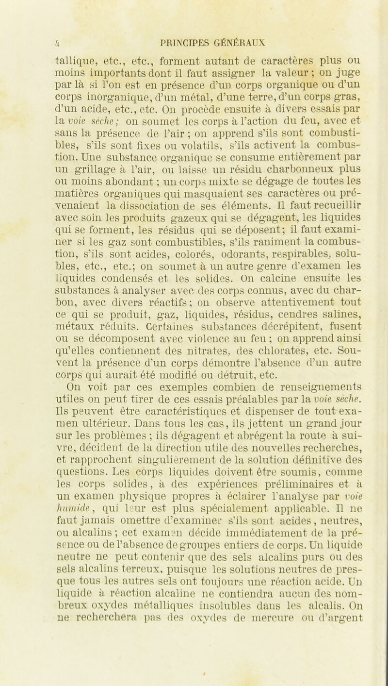 tallique, etc., etc., forment autant de caractères plus ou moins importants dont il faut assigner la valeur ; on juge par là si l’on est en présence d’un corps organique ou d’un corps inorganique, d’un métal, d’une terre, d’un corps gras, d’un acide, etc., etc. On procède ensuite à divers essais par la voie sèche ; on soumet les corps à l’action du feu, avec et sans la présence de l’air ; on apprend s’ils sont combusti- bles, s’ils sont fixes ou volatils, s’ils activent la combus- tion. Une substance organique se consume entièrement par un grillage à l’air, ou laisse un résidu charbonneux plus ou moins abondant ; un corps mixte se dégage de toutes les matières organiques qui masquaient ses caractères ou pré- venaient la dissociation de ses éléments. Il faut recueillir avec soin les produits gazeux qui se dégagent, les liquides qui se forment, les résidus qui se déposent ; il faut exami- ner si les gaz sont combustibles, s’ils raniment la combus- tion, s’ils sont acides, colorés, odorants, respirables, solu- bles, etc., etc.; on soumet à un autre genre d’examen les liquides condensés et les solides. On calcine ensuite les substances à analyser avec des corps connus, avec du char- bon, avec divers réactifs ; on observe attentivement tout ce qui se produit, gaz, liquides, résidus, cendres salines, métaux réduits. Certaines substances décrépitent, fusent ou se décomposent avec violence au feu ; on apprend ainsi qu’elles contiennent des nitrates, des chlorates, etc. Sou- vent la présence d’un corps démontre l’absence d’un autre corps qui aurait été modifié ou détruit, etc. On voit par ces exemples combien de renseignements utiles on peut tirer de ces essais préalables par la voie sèche. Ils peuvent être caractéristiques et dispenser de tout exa- men ultérieur. Dans tous les cas, ils jettent un grand jour sur les problèmes ; ils dégagent et abrègent la route à sui- vre, décident de la direction utile des nouvelles recherches, et rapprochent singulièrement de la solution définitive des questions. Les corps liquides doivent être soumis, comme les corps solides, à des expériences préliminaires et à un examen physique propres à éclairer l'analyse par voie humide, qui leur est plus spécialement applicable. Il ne faut jamais omettre d’examiner s’ils sont acides, neutres, ou alcalins; cet examen décide immédiatement de la pré- sence ou de l’absence dégroupés entiers de corps. Un liquide neutre ne peut contenir que des sels alcalins purs ou des sels alcalins terreux, puisque les solutions neutres de pres- que tous les autres sels ont toujours une réaction acide. Un liquide à réaction alcaline ne contiendra aucun des nom- breux oxydes métalliques insolubles dans les alcalis. On ne recherchera pas des oxydes de mercure ou d’argent