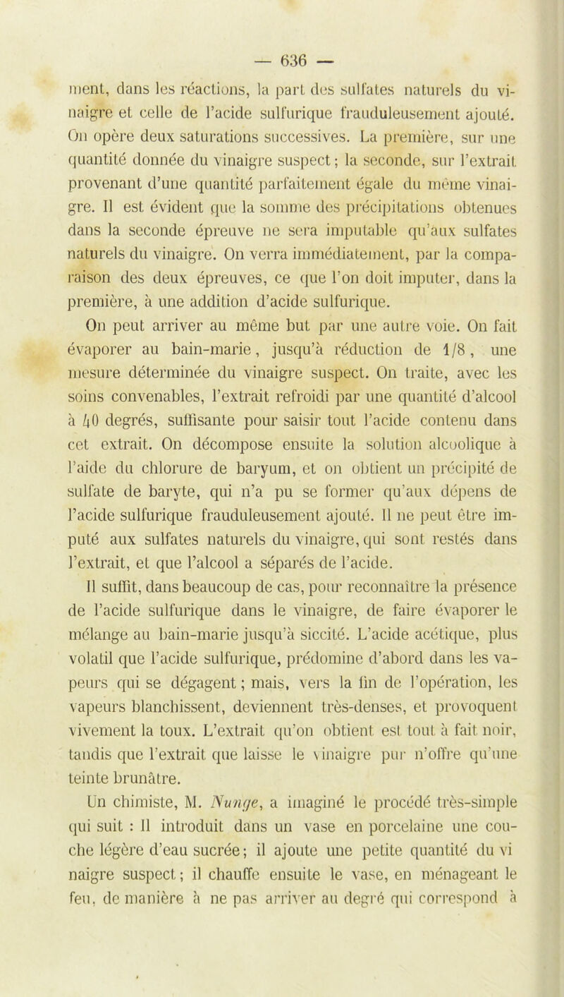 ment, clans les réactions, la part des sulfates naturels du vi- naigre et celle de l’acide sulfurique frauduleusement ajoulé. On opère deux saturations successives. La première, sur une quantité donnée du vinaigre suspect; la seconde, sur l’extrait provenant d’une quantité parfaitement égale du même vinai- gre. Il est évident que la somme des précipitations obtenues dans la seconde épreuve ne sera imputable qu’aux sulfates naturels du vinaigre. On verra immédiatement, par la compa- raison des deux épreuves, ce que l’on doit imputer, dans la première, à une addition d’acide sulfurique. On peut arriver au même but par une autre voie. On fait évaporer au bain-marie, jusqu’à réduction de 1/8, une mesure déterminée du vinaigre suspect. On traite, avec les soins convenables, l’extrait refroidi par une quantité d’alcool à àO degrés, suffisante pour saisir tout l’acide contenu dans cet extrait. On décompose ensuite la solution alcoolique à l’aide du chlorure de baryum, et on obtient un précipité de sulfate de baryte, qui n’a pu se former qu’aux dépens de l’acide sulfurique frauduleusement ajouté. 11 ne peut être im- puté aux sulfates naturels du vinaigre, qui sont restés dans l’extrait, et que l’alcool a séparés de l’acide. Il suffit, dans beaucoup de cas, pour reconnaître la présence de l’acide sulfurique dans le vinaigre, de faire évaporer le mélange au bain-marie jusqu’à siccité. L’acide acétique, plus volatil que l’acide sulfurique, prédomine d’abord dans les va- peurs qui se dégagent; mais, vers la fin de l’opération, les vapeurs blanchissent, deviennent très-denses, et provoquent vivement la toux. L’extrait qu’on obtient est tout à fait noir, tandis que l’extrait que laisse le \ inaigre pur n’offre qu’une teinte brunâtre. Un chimiste, M. Nu/u/e, a imaginé le procédé très-simple qui suit : Il introduit dans un vase en porcelaine une cou- che légère d’eau sucrée ; il ajoute une petite quantité du vi naigre suspect; il chauffe ensuite le vase, en ménageant le feu, de manière à ne pas arriver au degré qui correspond à