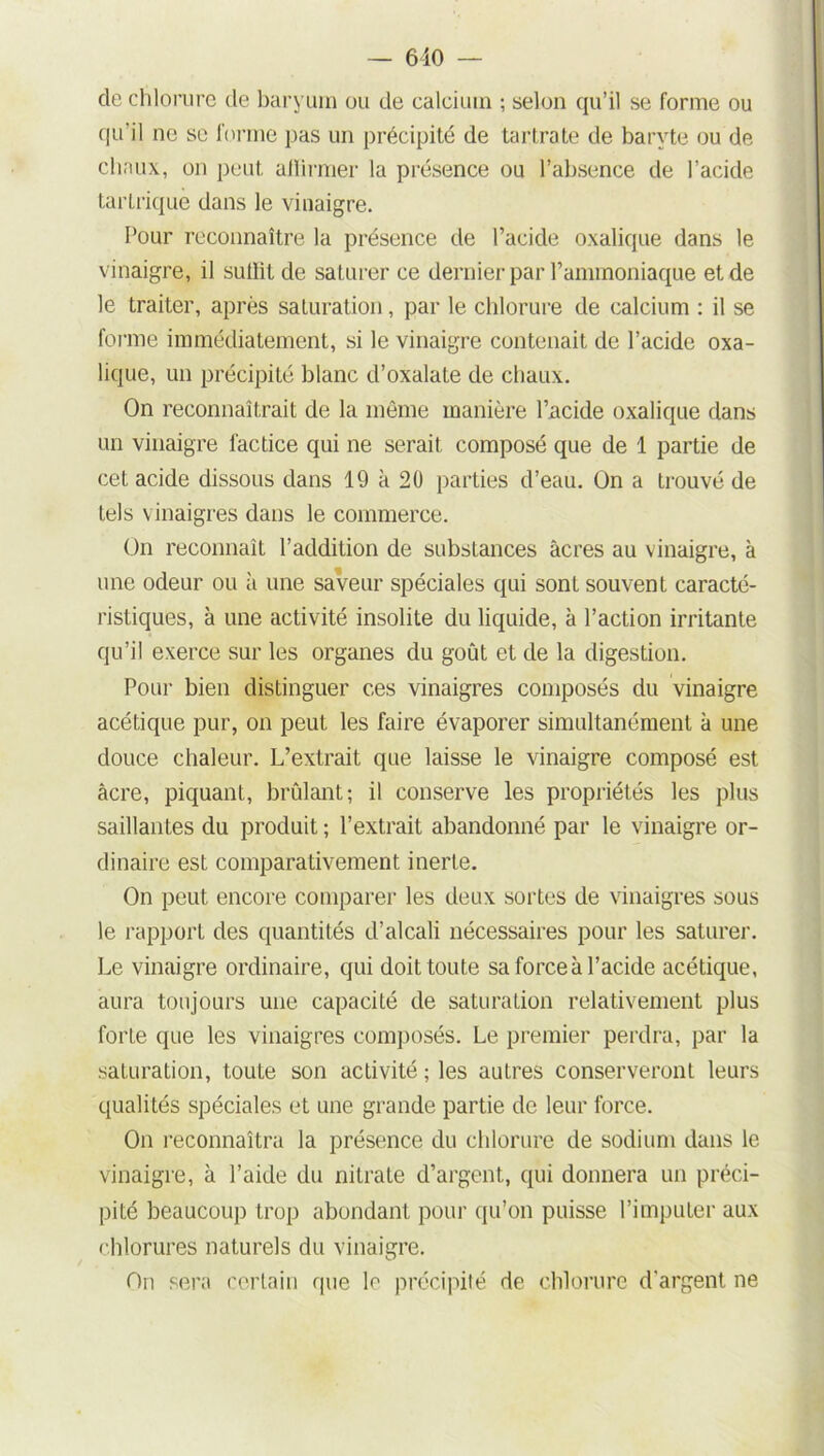 de chlorure de baryum ou de calcium ; selon qu’il se forme ou qu'il ne se forme pas un précipité de tartrate de baryte ou de chaux, on peut alïirmer la présence ou l’absence de l’acide tartriquè dans le vinaigre. Pour reconnaître la présence de l’acicle oxalique dans le vinaigre, il sutlit de saturer ce dernier par l’ammoniaque et de le traiter, après saturation, par le chlorure de calcium : il se forme immédiatement, si le vinaigre contenait de l’acide oxa- lique, un précipité blanc d’oxalate de chaux. On reconnaîtrait de la même manière l’ncide oxalique dans un vinaigre factice qui ne serait composé que de 1 partie de cet acide dissous dans 19 à 20 parties d’eau. On a trouvé de tels vinaigres dans le commerce. On reconnaît l’addition de substances âcres au vinaigre, à une odeur ou à une saveur spéciales qui sont souvent caracté- ristiques, à une activité insolite du liquide, à l’action irritante qu’il exerce sur les organes du goût et de la digestion. Pour bien distinguer ces vinaigres composés du vinaigre acétique pur, on peut les faire évaporer simultanément à une douce chaleur. L’extrait que laisse le vinaigre composé est âcre, piquant, brûlant; il conserve les propriétés les plus saillantes du produit ; l’extrait abandonné par le vinaigre or- dinaire est comparativement inerte. On peut encore comparer les deux sortes de vinaigres sous le rapport des quantités d’alcali nécessaires pour les saturer. Le vinaigre ordinaire, qui doit toute sa force à l’acide acétique, aura toujours une capacité de saturation relativement plus forte que les vinaigres composés. Le premier perdra, par la saturation, toute son activité ; les autres conserveront leurs qualités spéciales et une grande partie de leur force. On reconnaîtra la présence du chlorure de sodium dans le vinaigre, à l’aide du nitrate d’argent, qui donnera un préci- pité beaucoup trop abondant pour qu’on puisse l’imputer aux chlorures naturels du vinaigre. On sera certain que le précipité de chlorure d'argent ne