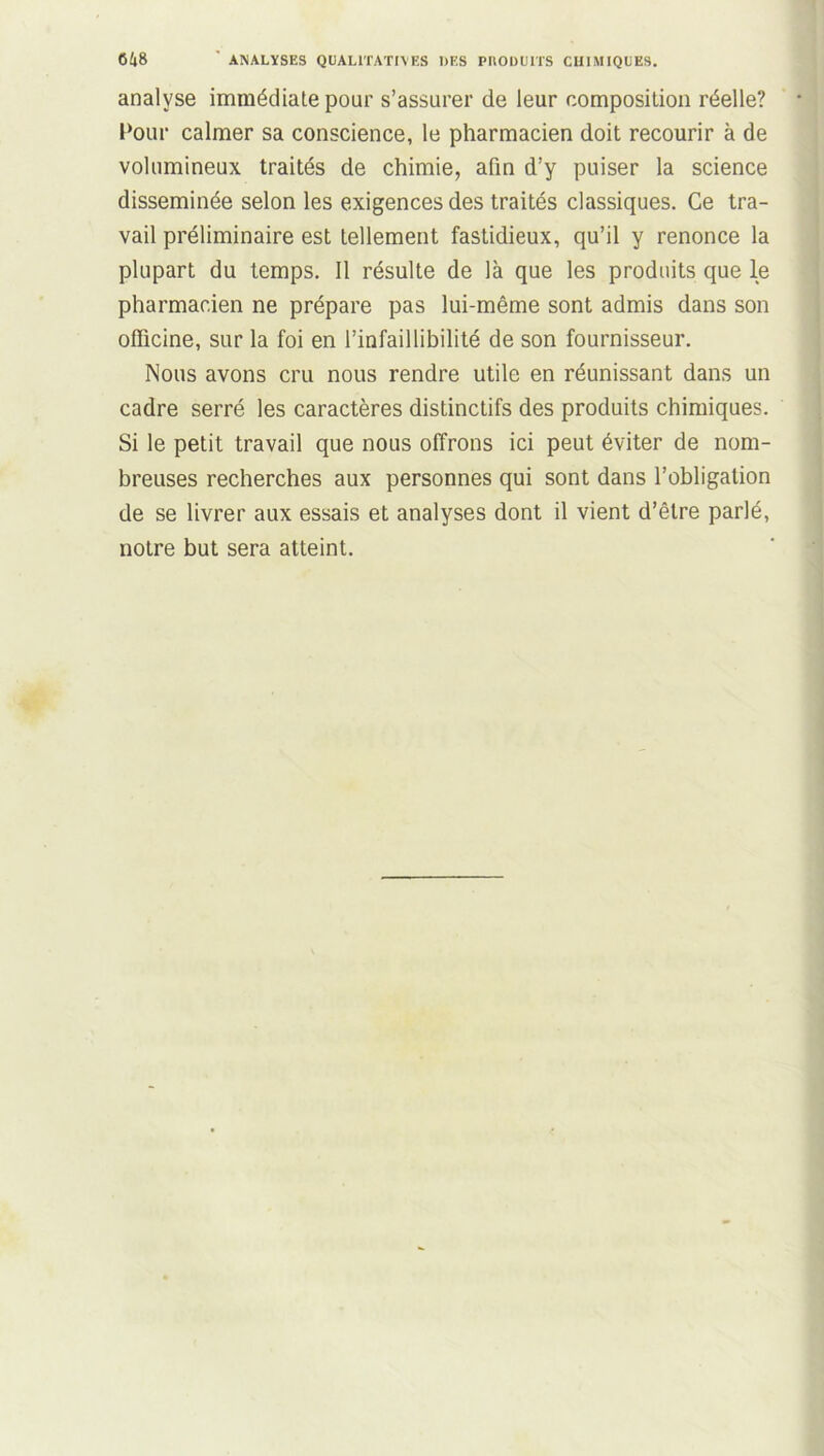 analyse immédiate pour s’assurer de leur composition réelle? Pour calmer sa conscience, le pharmacien doit recourir à de volumineux traités de chimie, afin d’y puiser la science disséminée selon les exigences des traités classiques. Ce tra- vail préliminaire est tellement fastidieux, qu’il y renonce la plupart du temps. Il résulte de là que les produits que le pharmacien ne prépare pas lui-même sont admis dans son officine, sur la foi en l’infaillibilité de son fournisseur. Nous avons cru nous rendre utile en réunissant dans un cadre serré les caractères distinctifs des produits chimiques. Si le petit travail que nous offrons ici peut éviter de nom- breuses recherches aux personnes qui sont dans l’obligation de se livrer aux essais et analyses dont il vient d’être parlé, notre but sera atteint.