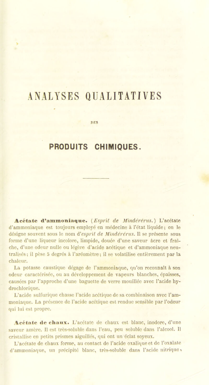 V ANALYSES QUALITATIVES J>ES PRODUITS CHIMIQUES. Acétate d’ammoniaque. (Esprit de Mindérérus.) L’acétate d’ammoniaque est toujours employé en médecine à l’état liquide; on le désigne souvent sous le nom d'esprit de Mindérérus. Il se présente sous forme d’une liqueur incolore, limpide, douée, d’une saveur âcre et fraî- che, d’une odeur nulle ou légère d’acide acétique et d’ammoniaque neu- tralisés; il pèse 5 degrés à l’aréomètre; il se volatilise entièrement par la chaleur. La potasse caustique dégage de l’ammoniaque, qu’on reconnaît à son odeur caractérisée, ou au développement de vapeurs blanches, épaisses, causées par l’approche d’une baguette de verre mouillée avec l’acide hy- drochlorique. L’acide sulfurique chasse l’acide acétique de sa combinaison avec l’am- moniaque. La présence de l’acide acétique est rendue sensible par l’odeur qui lui est propre. Acétate «le chaux. L’acétate de chaux est blanc, inodore, d’une saveur amère. Il est très-soluble dans l’eau, peu soluble dans l’alcool. Il cristallise en petits prismes aiguillés, qui ont un éclat soyeux. L’acétate de chaux forme, au contact de l’acide oxalique et de l’oxalate d’ammoniaque, un précipité blanc, très-soluble dans l’acide nitrique •>