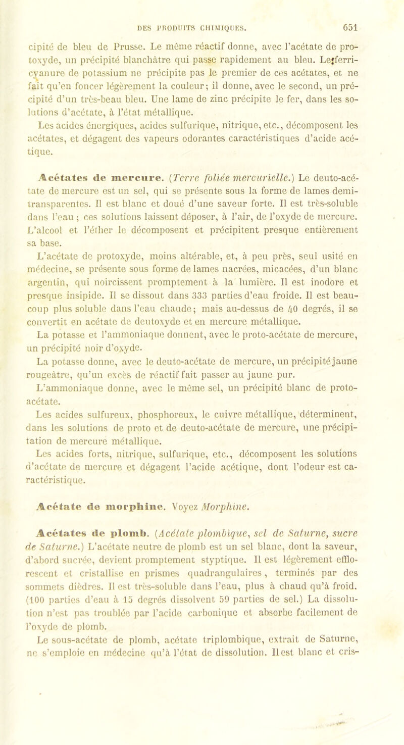 cipité de bleu de Prusse. Le môme réactif donne, avec l’acétate de pro- toxyde, un précipité blanchâtre qui passe rapidement au bleu. Lejferri- cvanure de potassium ne précipite pas le premier de ces acétates, et ne fait qu’en foncer légèrement la couleur; il donne, avec le second, un pré- cipité d’un très-beau bleu. Une lame de zinc précipite le fer, dans les so- lutions d’acétate, à l’état métallique. Les acides énergiques, acides sulfurique, nitrique, etc., décomposent les acétates, et dégagent des vapeurs odorantes caractéristiques d’acide acé- tique. Acétates de mercure. (Terre foliée 'mercurielle.) Le deuto-acé- tate de mercure est un sel, qui se présente sous la forme de lames demi- transparentes. Il est blanc et doué d’une saveur forte. Il est très-soluble dans l’eau ; ces solutions laissent déposer, à l’air, de l’oxyde de mercure. L’alcool et l’éther le décomposent et précipitent presque entièrement sa base. L’acétate de protoxyde, moins altérable, et, à peu près, seul usité en médecine, se présente sous forme de lames nacrées, micacées, d’un blanc argentin, qui noircissent promptement à la lumière. Il est inodore et presque insipide. Il se dissout dans 333 parties d’eau froide. Il est beau- coup plus soluble dans l’eau chaude; mais au-dessus de h0 degrés, il se convertit en acétate de deutoxyde et en mercure métallique. La potasse et l’ammoniaque donnent, avec le proto-acétate de mercure, un précipité noir d’oxyde. La potasse donne, avec le deuto-acétate de mercure, un précipitéjaune rougeâtre, qu’un excès de réactif fait passer au jaune pur. L’ammoniaque donne, avec le môme sel, un précipité blanc de proto- acétate. Les acides sulfureux, phosphoreux, le cuivre métallique, déterminent, dans les solutions de proto et de deuto-acétate de mercure, une précipi- tation de mercure métallique. Les acides forts, nitrique, sulfurique, etc., décomposent les solutions d’acétate de mercure et dégagent l’acide acétique, dont l’odeur est ca- ractéristique. Acétate de morphine. Voyez Morphine. Acétates de plomb. [Acélaleplombique, sel de Saturne, sucre de Saturne.) L’acétate neutre de plomb est un sel blanc, dont la saveur, d’abord sucrée, devient promptement styptique. Il est légèrement elïlo- rescent et cristallise en prismes quadrangulaires, terminés par des sommets dièdres. Il est très-soluble dans l’eau, plus à chaud qu’à froid. (100 parties d’eau à 15 degrés dissolvent 59 parties de sel.) La dissolu- tion n’est pas troublée par l’acide carbonique et absorbe facilement de l’oxyde de plomb. Le sous-acétate de plomb, acétate triplombique, extrait de Saturne, ne s’emploie en médecine qu’à l’état de dissolution. Il est blanc et cris-