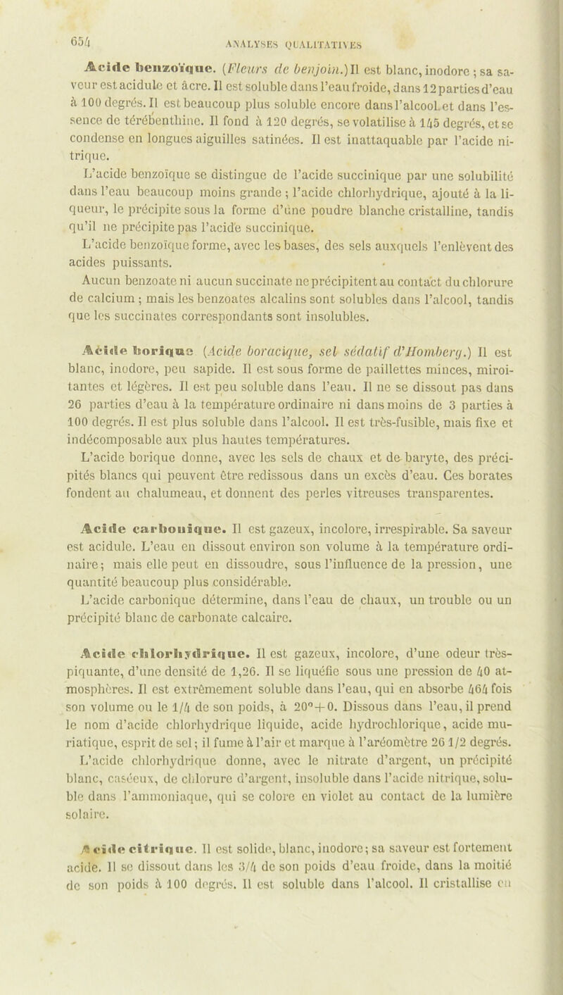 65 4 Acide benzoïque. (Fleurs de be>ijoin.)l\ est blanc, inodore ; sa sa- veur est acidulé et âcre. Il est soluble dans l’eau froide, dans 12 parties d’eau à 100 degrés. Il est beaucoup plus soluble encore dans l’alcool, et dans l’es- sence de térébenthine. Il fond à 120 degrés, se volatilise à 145 degrés, et se condense en longues aiguilles satinées. Il est inattaquable par l’acide ni- trique. L’acide benzoïque se distingue de l’acide succinique par une solubilité dans l’eau beaucoup moins grande ; l’acide chlorhydrique, ajouté à la li- queur, le précipite sous la forme d’une poudre blanche cristalline, tandis qu’il ne précipite pas l’acide succinique. L’acide benzoïque forme, avec les bases, des sels auxquels l’enlèvent des acides puissants. Aucun benzoate ni aucun succinate ne précipitent au contact du chlorure de calcium ; mais les benzoates alcalins sont solubles dans l’alcool, tandis que les succinates correspondants sont insolubles. Aèieie borique (Acide boracique, sel sédatif d’IIombenj.) Il est blanc, inodore, peu sapide. Il est sous forme de paillettes minces, miroi- tantes et légères. Il est peu soluble dans l’eau. Il ne se dissout pas dans 26 parties d’eau à la température ordinaire ni dans moins de 3 parties à 100 degrés. 11 est plus soluble dans l’alcool. Il est très-fusible, mais fixe et indécomposable aux plus hautes températures. L’acide borique donne, avec les sels de chaux et du baryte, des préci- pités blancs qui peuvent être redissous dans un excès d’eau. Ces borates fondent au chalumeau, et donnent des perles vitreuses transparentes. Acide carbonique. Il est gazeux, incolore, irrespirable. Sa saveur est acidulé. L’eau en dissout environ son volume à la température ordi- naire; mais elle peut en dissoudre, sous l'influence de la pression, une quantité beaucoup plus considérable. L’acide carbonique détermine, dans l’eau de chaux, un trouble ou un précipité blanc de carbonate calcaire. Acide cMorhydrique. Il est gazeux, incolore, d’une odeur très- piquante, d’une densité de 1,26. Il se liquéfie sous une pression de 40 at- mosphères. Il est extrêmement soluble dans l’eau, qui en absorbe 464 fois son volume ou le 1/4 de son poids, à 20o+0. Dissous dans l’eau, il prend le nom d’acide chlorhydrique liquide, acide hydrochlorique, acide mu- riatique, esprit de sel ; il fume à l’air et marque à l’aréomètre 261/2 degrés. L’acide chlorhydrique donne, avec le nitrate d’argent, un précipité blanc, caséeux, de chlorure d’argent, insoluble dans l’acide nitrique, solu- ble dans l’ammoniaque, qui se colore en violet au contact de la lumière solaire. A ci<ic citrique. 11 est solide, blanc, inodore; sa saveur est fortement acide. 11 se dissout dans les 3/4 de son poids d’eau froide, dans la moitié de son poids â 100 degrés. Il est soluble dans l’alcool. Il cristallise en