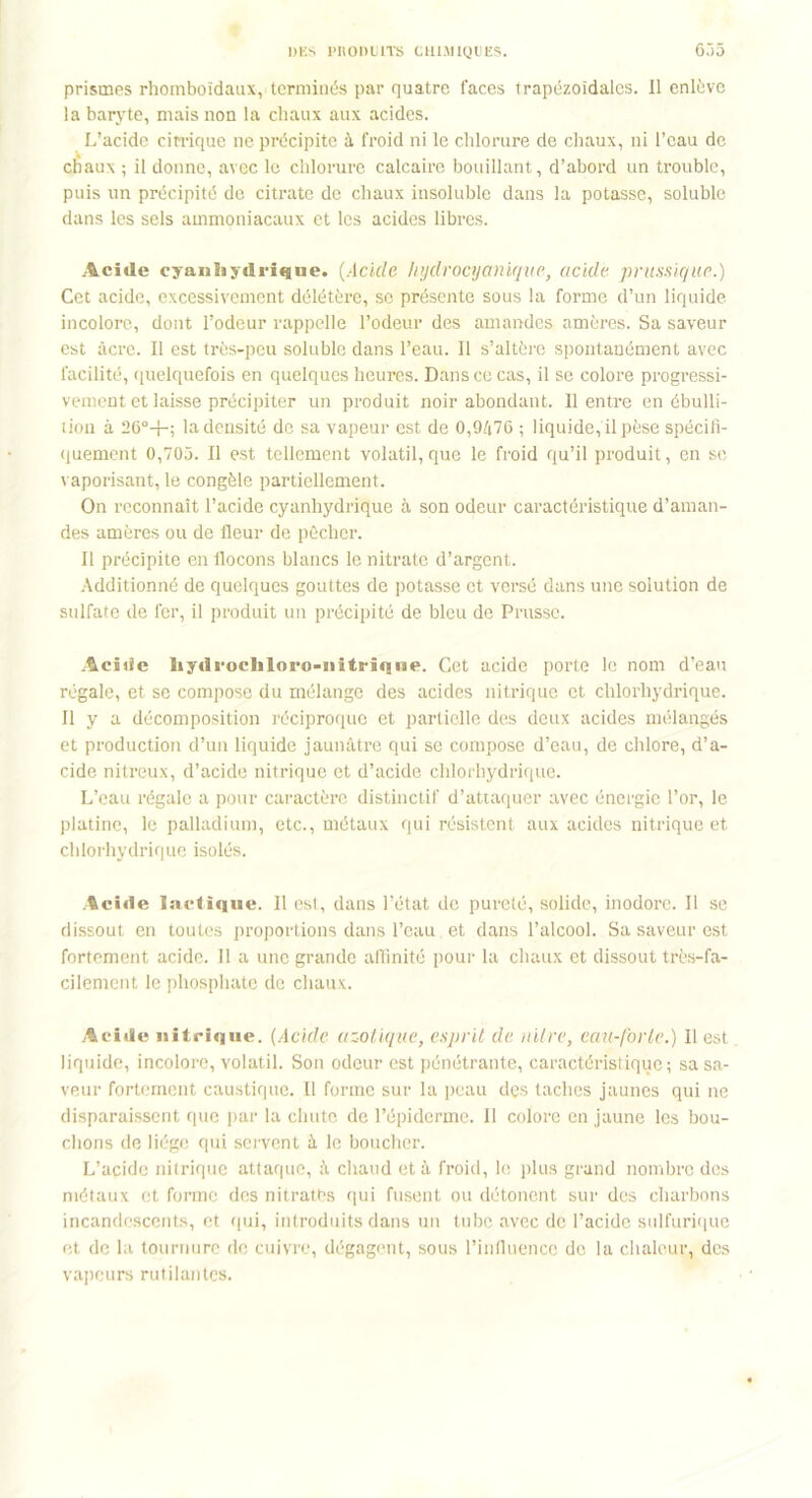 prismes rhomboïdaux, terminés par quatre faces trapézoïdales. Il enlève la baryte, mais non la chaux aux acides. L’acide citrique ne précipite à froid ni le chlorure de chaux, ni l’eau de chaux ; il donne, avec le chlorure calcaire bouillant, d’abord un trouble, puis un précipité de citrate de chaux insoluble dans la potasse, soluble dans les sels ammoniacaux et les acides libres. Acide cyanhydrique. (Acide hydrocyanique, acide, prussiqiic.) Cet acide, excessivement délétère, sc présente sous la forme d’un liquide incolore, dont l’odeur rappelle l’odeur des amandes amères. Sa saveur est âcre. Il est très-peu soluble dans l’eau. Il s’altère spontanément avec facilité, quelquefois en quelques heures. Dans ce cas, il se colore progressi- vement et laisse précipiter un produit noir abondant. 11 entre en ébulli- tion à 26°+; la densité de sa vapeur est de 0,9/i76 ; liquide, il pèse spécifi- quement 0,705. Il est tellement volatil, que le froid qu’il produit, en se vaporisant, le congèle partiellement. On reconnaît l’acide cyanhydrique à son odeur caractéristique d’aman- des amères ou de fleur de pêcher. Il précipite en flocons blancs le nitrate d’argent. Additionné de quelques gouttes de potasse et versé dans une solution de sulfate de fer, il produit un précipité de bleu de Prusse. Acide liydrocliloro-iiitrïqne. Cet acide porte le nom d’eau régale, et se compose du mélange des acides nitrique et chlorhydrique. Il y a décomposition réciproque et partielle des deux acides mélangés et production d’un liquide jaunâtre qui se compose d’eau, de chlore, d’a- cide nitreux, d’acide nitrique et d’acide chlorhydrique. L’eau régale a pour caractère distinctif d’attaquer avec énergie l’or, le platine, le palladium, etc., métaux qui résistent aux acides nitrique et chlorhydrique isolés. Acide lactique. 11 est, dans l’état de pureté, solide, inodore. Il se dissout en toutes proportions dans l’eau. et dans l’alcool. Sa saveur est fortement acide. Il a une grande affinité pour la chaux et dissout très-fa- cilement le phosphate de chaux. Acide nitrique. (Acide azotique, esprit de nitre, eau-forle.) Il est liquide, incolore, volatil. Son odeur est pénétrante, caractéristique; sa sa- veur fortement caustique. Il forme sur la peau des taches jaunes qui ne disparaissent que par la chute de l’épiderme. Il colore en jaune les bou- chons de liège qui servent à le boucher. L’acide nitrique attaque, à chaud et à froid, le plus grand nombre des métaux et forme des nitrates qui fusent ou détonent sur des charbons incandescents, et qui, introduits dans un tube avec de l’acide sulfurique et de la tournure de cuivre, dégagent, sous l’influence de la chaleur, des vapeurs rutilantes.