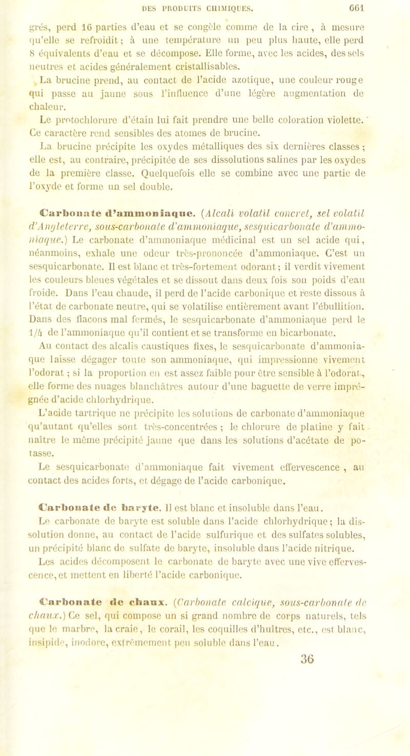 grés, perd 16 parties d’eau et se congèle comme de la cire, à mesure qu’elle se refroidit; à une température un peu plus haute, elle perd 8 équivalents d’eau et se décompose. Elle forme, avec les acides, des sels neutres et acides généralement cristallisables. , La brucine prend, au contact de l’acide azotique, une couleur rouge qui passe au jaune sous l’influence d’une légère augmentation de chaleur. Le protochlorure d’étain lui fait prendre une belle coloration violette. ' Ce caractère rend sensibles des atomes de brucine. La brucine précipite les oxydes métalliques des six dernières classes ; elle est, au contraire, précipitée de ses dissolutions salines par les oxydes de la première classe. Quelquefois elle se combine avec une partie de l’oxyde et forme un sel double. Carbonate d’ammoiiiaque. (Alcali volatil concret, sel volatil d’Angleterre, sous-carbonate d’ammoniaque, sesquicarbonate d’ammo- niaque.) Le carbonate d’ammoniaque médicinal est un sel acide qui, néanmoins, exhale une odeur très-prononcée d’ammoniaque. C’est un sesquicarbonate. Il est blanc et très-fortement odorant ; il verdit vivement les couleurs bleues végétales et se dissout dans deux fois son poids d’eau froide. Dans l’eau chaude, il perd de l’acide carbonique et reste dissous à l’état de carbonate neutre, qui se volatilise entièrement avant l’ébullition. Dans des flacons mal fermés, le sesquicarbonate d’ammoniaque perd le 1/4 de l’ammoniaque qu’il contient et se transforme en bicarbonate. Au contact des alcalis caustiques fixes, le sesquicarbonate d’ammonia- que laisse dégager toute son ammoniaque, qui impressionne vivement l’odorat ; si la proportion en est assez faible pour être sensible à l’odorat, elle forme des nuages blanchâtres autour d’une baguette de verre impré- gnée d’acide chlorhydrique. L’acide tartrique ne précipite les solutions de carbonate d’ammoniaque qu’autant qu’elles sont très-concentrées ; le chlorure de platine y fait naître le môme précipité jaune que dans les solutions d’acétate de po- tasse. Le sesquicarbonate d’ammoniaque fait vivement effervescence , au contact des acides forts, et dégage de l’acide carbonique. Carbonate de baryte. 11 est blanc et insoluble dans l’eau. Le carbonate de baryte est soluble dans l’acide chlorhydrique ; la dis- solution donne, au contact de l’acide sulfurique et des sulfates solubles, un précipité blanc de sulfate de baryte, insoluble dans l’acide nitrique. Les acides décomposent le carbonate de baryte avec une vive efferves- cence, et mettent en liberté l’acide carbonique. Carbonate de chaux. (Carbonate calcique, sous-carbonate de chaux.) Ce sel, qui compose un si grand nombre de corps naturels, tels que le marbre, la craie, le corail, les coquilles d’huîtres, etc., est blanc, insipide, inodore, extrêmement peu soluble dans l’eau. 36