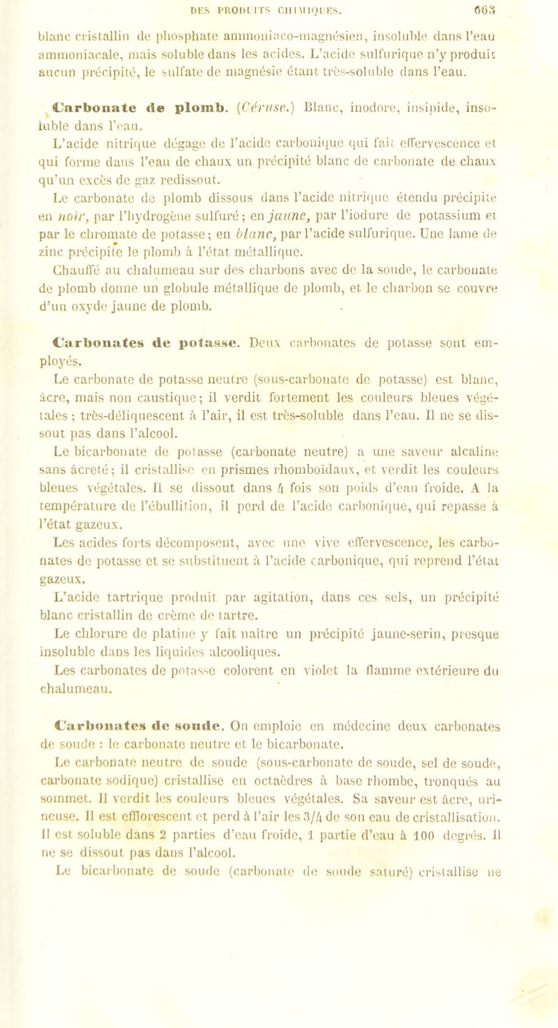 blanc cristallin de phosphate ammoninco-magnésien, insoluble dans l’eau ammoniacale, mais soluble dans les acides. L’acide sulfurique n’y produit aucun précipité, le sulfate de magnésie étant très-soluble dans l’eau. Carbonate tle plomb. (Céruse.) Blanc, inodore, insipide, inso- luble dans l’eau. L’acide nitrique dégage de l’acide carbonique qui l'ait effervescence et qui forme dans l’eau de chaux un précipité blanc de carbonate de chaux qu’un excès de gaz redissout. Le carbonate de plomb dissous dans l’acide nitrique étendu précipite en noir, par l’hydrogène sulfuré; e,n jaune, par l’iodure de potassium et par le chromate de potasse; en blanc, par l’acide sulfurique. Une lame de zinc précipite le plomb à l’état métallique. Chauffé au chalumeau sur des charbons avec de la soude, le carbonate de plomb donne un globule métallique de plomb, et le charbon se couvre d’un oxyde jaune de plomb. Carbonates de potasse. Deux carbonates de potasse sont em- ployés. Le carbonate de potasse neutre (sous-carbonate de potasse) est blanc, âcre, mais non caustique; il verdit fortement les couleurs bleues végé- tales ; très-déliquescent à l’air, il est très-soluble dans l’eau. Il ne se dis- sout pas dans l’alcool. Le bicarbonate de potasse (carbonate neutre) a une saveur alcaline sans âcreté; il cristallise en prismes rhomboïdaux, et verdit les couleurs bleues végétales. 11 se dissout dans 4 fois son poids d’eau froide. A la température de l’ébullition, il perd de l’acide carbonique, qui repasse à l’état gazeux. Les acides forts décomposent, avec une vive effervescence, les carbo- nates de potasse et se substituent à l’acide carbonique, qui reprend l’état gazeux. L’acide tartrique produit par agitation, dans ces sels, un précipité blanc cristallin de crème de tartre. Le chlorure de platine y fait naître un précipité jaune-serin, presque insoluble dans les liquides alcooliques. Les carbonates de potasse colorent en violet la flamme extérieure du chalumeau. Carbonates de soude. On emploie en médecine deux carbonates de soude : le carbonate neutre et le bicarbonate. Le carbonate neutre de soude (sous-carbonate de soude, sel de soude, carbonate sodique) cristallise en octaèdres à base rhombe, tronqués au sommet. 11 verdit les couleurs bleues végétales. Sa saveur est âcre, uri- neuse. Il est cfllorescent et perd à l’air les 3/4 de son eau de cristallisation. II est soluble dans 2 parties d’eau froide, 1 partie d’eau à 100 degrés. 11 ne se dissout pas dans l’alcool. Le bicarbonate de soude (carbonate de soude saturé) cristallise ne