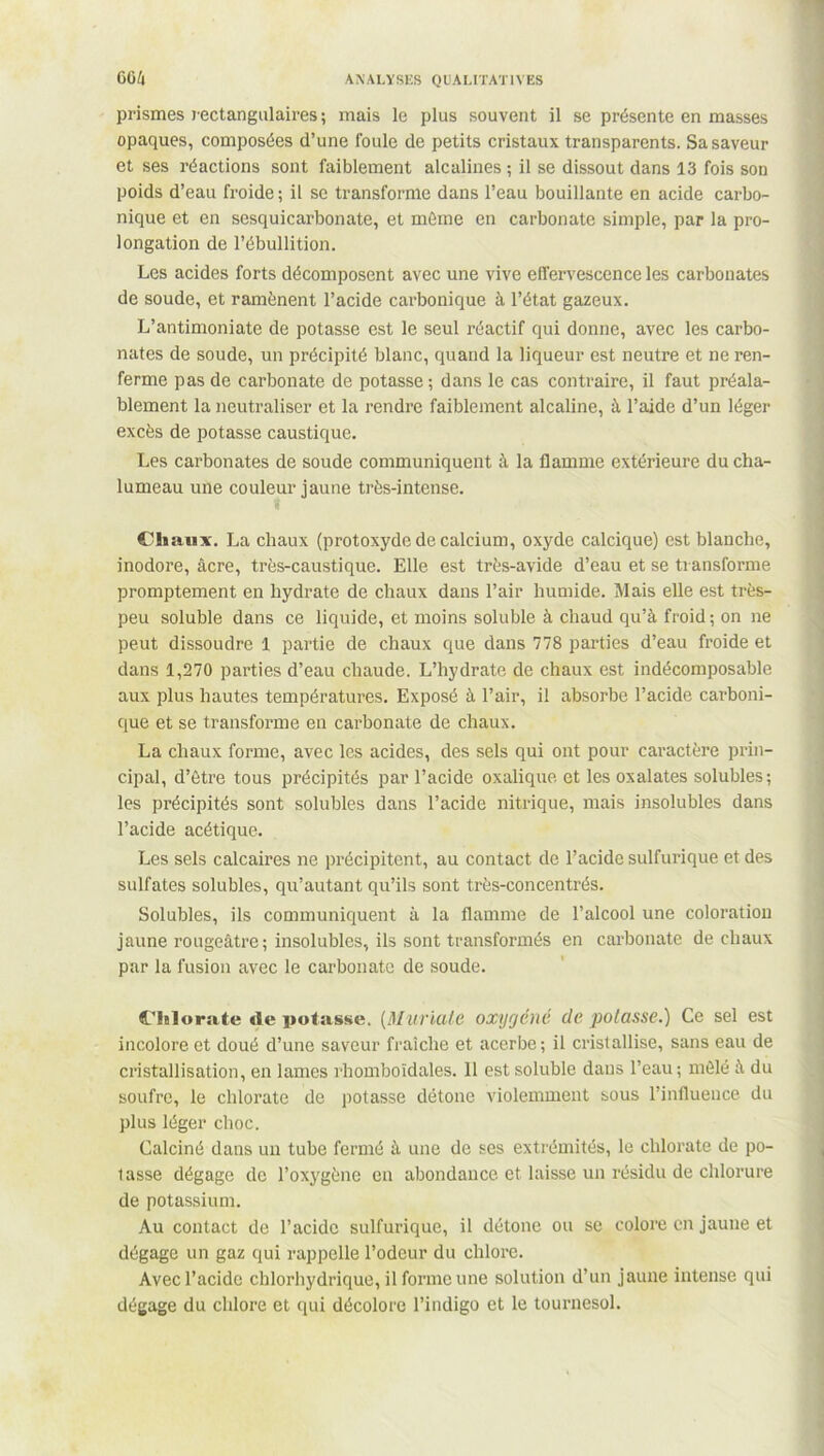 prismes rectangulaires; mais le plus souvent il se présente en masses opaques, composées d’une foule de petits cristaux transparents. Sa saveur et ses réactions sont faiblement alcalines ; il se dissout dans 13 fois son poids d’eau froide ; il se transforme dans l’eau bouillante en acide carbo- nique et en sesquicarbonate, et même en carbonate simple, par la pro- longation de l’ébullition. Les acides forts décomposent avec une vive effervescence les carbonates de soude, et ramènent l’acide carbonique à l’état gazeux. L’antimoniate de potasse est le seul réactif qui donne, avec les carbo- nates de soude, un précipité blanc, quand la liqueur est neutre et ne ren- ferme pas de carbonate de potasse ; dans le cas contraire, il faut préala- blement la neutraliser et la rendre faiblement alcaline, à l’aide d’un léger excès de potasse caustique. Les carbonates de soude communiquent à la flamme extérieure du cha- lumeau une couleur jaune très-intense. Chaux. La chaux (protoxyde de calcium, oxyde calcique) est blanche, inodore, âcre, très-caustique. Elle est très-avide d’eau et se transforme promptement en hydrate de chaux dans l’air humide. Mais elle est très- peu soluble dans ce liquide, et moins soluble à chaud qu’à froid ; on ne peut dissoudre 1 partie de chaux que dans 778 parties d’eau froide et dans 1,270 parties d’eau chaude. L’hydrate de chaux est indécomposable aux plus hautes températures. Exposé à l’air, il absorbe l’acide carboni- que et se transforme en carbonate de chaux. La chaux forme, avec les acides, des sels qui ont pour caractère prin- cipal, d’être tous précipités par l’acide oxalique et les oxalates solubles; les précipités sont solubles dans l’acide nitrique, mais insolubles dans l’acide acétique. Les sels calcaires ne précipitent, au contact de l’acide sulfurique et des sulfates solubles, qu’autant qu’ils sont très-concentrés. Solubles, ils communiquent à la flamme de l’alcool une coloration jaune rougeâtre; insolubles, ils sont transformés en carbonate de chaux par la fusion avec le carbonate de soude. Chlorate de potasse. (Muriate oxygéné de potasse.) Ce sel est incolore et doué d’une saveur fraîche et acerbe; il cristallise, sans eau de cristallisation, en lames rliomboïdales. 11 est soluble dans l’eau ; mêlé à du soufre, le chlorate de potasse détone violemment sous l’influence du plus léger choc. Calciné dans un tube fermé à une de ses extrémités, le chlorate de po- lasse dégage de l’oxygène en abondance et laisse un résidu de chlorure de potassium. Au contact de l’acide sulfurique, il détone ou se colore en jaune et dégage un gaz qui rappelle l’odeur du chlore. Avec l’acide chlorhydrique, il forme une solution d’un jaune intense qui dégage du chlore et qui décolore l’indigo et le tournesol.