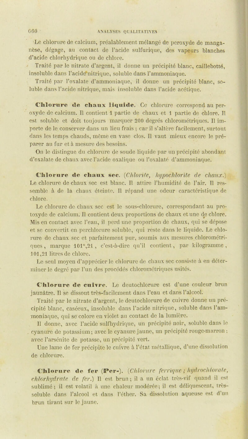 G60 \ \ A I.YSES Q CA L1TAT1VES Le chlorure de calcium, préalablement mélangé de peroxyde de manga- nèse, dégage, au contact de l’acide sulfurique, des vapeurs blanches d’acide chlorhydrique ou de chlore. Traité par le nitrate d’argent, il donne un précipité blanc, caillebotté, insoluble dans l’acide'nitrique, soluble dans l’ammoniaque. Traité par l’oxalate d’ammoniaque, il donne un précipité blanc, so- luble dans l’acide nitrique, mais insoluble dans l’acide acétique. Chlorure «le chaux liquide. Ce chlorure correspond au per- oxyde de calcium. Il contient 1 partie de chaux et 1 partie de chlore. Il est soluble et doit toujours marquer 200 degrés chlorométriques. Il im- porte de le conserver dans un lieu frais ; car il s’altère facilement, surtout dans les temps chauds, môme en vase clos. Il vaut mieux encore le pré- parer au fur et à mesure des besoins. On le distingue du chlorure de soude liquide par un précipité abondant d’oxalate de chaux avec l’acide oxalique ou Toxalaté d’ammoniaque. Chlorure «le chaux sec. {Chlorite, hypochlorite de chaux.) Le chlorure de chaux sec est blanc. Il attire l’humidité de l’air. Il res- semble à de la chaux éteinte. Il répand une odeur caractéristique de chlore. Le chlorure de chaux sec est le sous-chlorure, correspondant au pro- toxyde de calcium. Il contient deux proportions de chaux et une d#e chlore. Mis en contact avec l’eau, il perd une proportion de chaux, qui se dépose et se convertit en perchlorure soluble, qui reste dans le liquide. Le chlo- rure de chaux sec et parfaitement pur, soumis aux mesures chlorométri- ques , marque 101,21 , c’est-à-dire qu’il contient, par kilogramme, J 01,21 litres de chlore. Le seul moyen d’apprécier le chlorure de chaux sec consiste à en déter- miner le degré par l’un des procédés chlorométriques usités. Chlorure «ïe cuivre. Le dcutochlorure est d’une couleur brun jaunâtre. Il se dissout très-facilement dans l’eau et dans l’alcool. Traité par le nitrate d’argent, le deutoclilorure de cuivre donne un pré- cipité blanc, caséeux, insoluble dans l’acide nitrique, soluble dans l’am- moniaque, qui se colore en violet au contact de la lumière. Il donne, avec l’acide sulfhydrique, un précipité noir, soluble dans le cyanure de potassium; avec le cyanure jaune, un précipité rouge-marron : avec l’arsénite de potasse, un précipité vert. Une lame de fer précipite le cuivre à l’état métallique, d’une dissolution de chlorure. Chlorure «i«* fer (IP«*r-). {Chlorure ferrique ; hydroclUora/e, chlorhydrate de fer.) Il est brun ; il a un éclat très-vif quand il est sublimé; il est volatil à une chaleur modérée; il est déliquescent, irès- soluble dans l’alcool et dans l’éther. Sa dissolution aqueuse est d’un brun tirant sur le jaune.