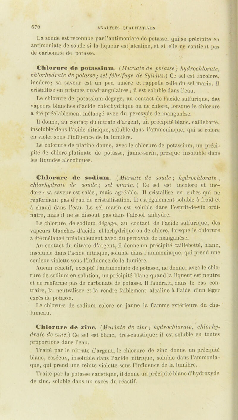 La soude est reconnue par l’antimoniate de potasse, çjui se précipite en antimoniate de soude si la liqueur est alcaline, et si elle ne contient pas de carbonate de potasse. Chlorure «le potassium. (Muriate de potasse) hydrochlorate, chlorhydrate dépotasse; sel fébrifuge de Sylvius.) Ce sel est incolore, inodore; sa saveur est un peu amère et rappelle celle du sel marin. Il cristallise en prismes quadrangulaires ; il est soluble dans l’eau. Le chlorure de potassium dégage, au contact de F acide sulfurique, des vapeurs blanches d’acide chlorhydrique ou de chlore, lorsque le chlorure a été préalablement mélangé avec du peroxyde de manganèse. Tl donne, au contact du nitrate d’argent, uii précipité blanc, caillebotté, insoluble dans l’acide nitrique, soluble dans l’ammoniaque, qui se colore en violet sous l’influence de la lumière. Le chlorure de platine donne, avec le chlorure de potassium, un préci- pité de cliloro-platinate de potasse, jaune-serin, presque insoluble dans les liquides alcooliques. Chlorure «le sodium. ( Muriate de soude ; hydrochlorale , chlorhydrate de soude ; sel marin. ) Ce sel est incolore et ino- dore ; sa saveur est salée, mais agréable. Il cristallise en cubes qui ne renferment pas d’eau de cristallisation. Il est également soluble à froid et à chaud dans l’eau. Le sel marin est soluble dans l’esprit-de-vin ordi- naire, mais il ne se dissout pas dans l’alcool anhydre. Le chlorure de sodium dégage, au contact de l’acide sulfurique, des vapeurs blanches d’acide chlorhydrique ou de chlore, lorsque le chlorure a été mélangé préalablement avec du peroxyde de manganèse. Au contact du nitrate d’argent, il donne un précipité caillebotté, blanc, insoluble dans l’acide nitrique, soluble dans l’ammoniaque, qui prend une couleur violette sous l’influence de la lumière. Aucun réactif, excepté l’antimoniate de potasse, ne donne, avec le chlo- rure de sodium en solution, un précipité blanc quand la liqueur est neutre et ne renferme pas de carbonate de potasse. Il faudrait, dans le cas con- traire, la neutraliser et la rendre faiblement alcaline à l’aide d’un léger excès do potassé. Le chlorure de sodium colore en jaune la flamme extérieure du cha- lumeau. Chlorure «le zinc. (Muriate de zinc; hydrochlorate, chlorhy- drate de zinc.) Ce sel est blanc, très-caustique; il est soluble en toutes proportions dans l’eau. Traité par le nitrate d’argent, le chlorure de zinc donne un précipité blanc, caséeux, insoluble dans l’acide nitrique, soluble dans l’ammonia- que, qui prend une teinte violette sous l’influence de la lumière. Traité par la potasse caustique, il donne un précipité blanc d’hydroxyde de zinc, soluble dans un excès du réactif.