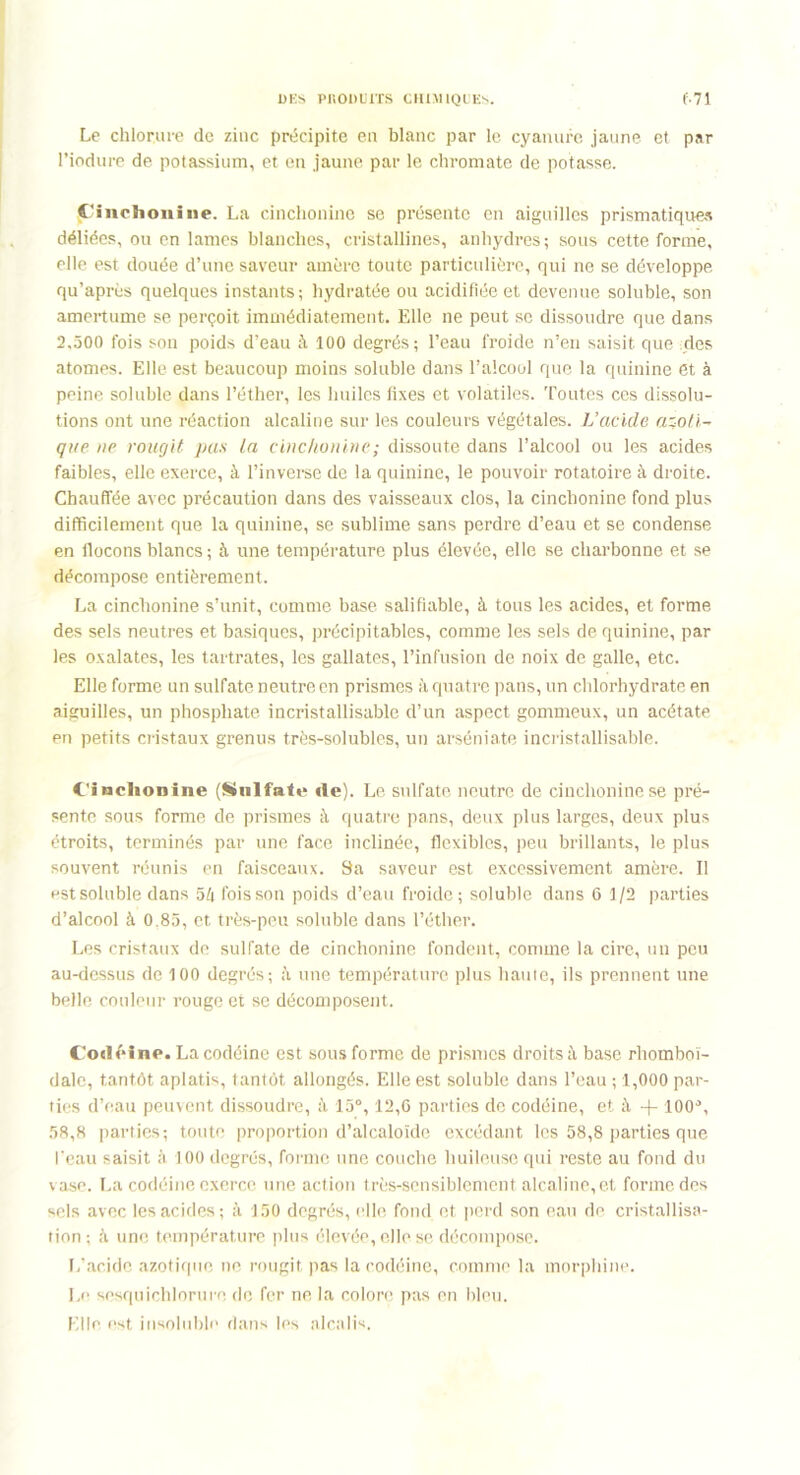 Le chlorure de zinc précipite en blanc par le cyanure jaune et par Piodure de potassium, et en jaune par le chromate de potasse. Cinchonine. La cinchonine se présente en aiguilles prismatiques déliées, ou en lames blanches, cristallines, anhydres; sous cette forme, elle est douée d’une saveur amère toute particulière, qui ne se développe qu’après quelques instants; hydratée ou acidifiée et devenue soluble, son amertume se perçoit immédiatement. Elle ne peut se dissoudre que dans 2,500 fois son poids d’eau à 100 degrés; l’eau froide n’en saisit que des atomes. Elle est beaucoup moins soluble dans l’alcool que la quinine et à peine soluble dans l’éther, les huiles fixes et volatiles. Toutes ces dissolu- tions ont une réaction alcaline sur les couleurs végétales. L’acide azoti- que ue rougit pas la cinchon ine ; dissoute dans l’alcool ou les acides faibles, elle exerce, à l’inverse de la quinine, le pouvoir rotatoire à droite. Chauffée avec précaution dans des vaisseaux clos, la cinchonine fond plus difficilement que la quinine, se sublime sans perdre d’eau et se condense en flocons blancs ; à une température plus élevée, elle se charbonne et se décompose entièrement. La cinchonine s’unit, comme base salifîable, à tous les acides, et forme des sels neutres et basiques, précipitables, comme les sels de quinine, par les oxalates, les tartrates, les gallates, l’infusion de noix de galle, etc. Elle forme un sulfate neutre en prismes à quatre pans, un chlorhydrate en aiguilles, un phosphate incristallisable d’un aspect gommeux, un acétate en petits cristaux grenus très-solubles, un arséniate incristallisable. Cinchonine (Sulfate de). Le sulfate neutre de cinchonine se pré- sente sous forme de prismes à quatre pans, deux plus larges, deux plus étroits, terminés par une face inclinée, flexibles, peu brillants, le plus souvent réunis en faisceaux. Sa saveur est excessivement amère. Il est soluble dans 5f| fois son poids d’eau froide; soluble dans 6 1/2 parties d’alcool à 0.85, et très-peu soluble dans l’éther. Les cristaux de sulfate de cinchonine fondent, comme la cire, un peu au-dessus de 100 degrés; une température plus haute, ils prennent une belle couleur rouge et se décomposent. Codéine. La codéine est sous forme de prismes droits à base rhomboï- dale, tantôt aplatis, tantôt allongés. Elle est soluble dans l’eau ; 1,000 par- ties d’eau peuvent dissoudre, à 15°, 12,6 parties de codéine, et à + ÎOO0, 58,8 parties; toute proportion d’alcaloïde excédant les 58,8 parties que l'eau saisit à 100 degrés, forme une couche huileuse qui reste au fond du vase. La codéine exerce une action très-sensiblement alcaline, et forme des sels avec les acides; à 150 degrés, elle fond et perd son eau de cristallisa- tion; à une température plus élevée, elle se décompose. L’acide azotique ne rougit pas la codéine, comme la morphine. Le sesquichlorure de fer ne la colore pas en bleu. Elle est insoluble dans les alcalis.