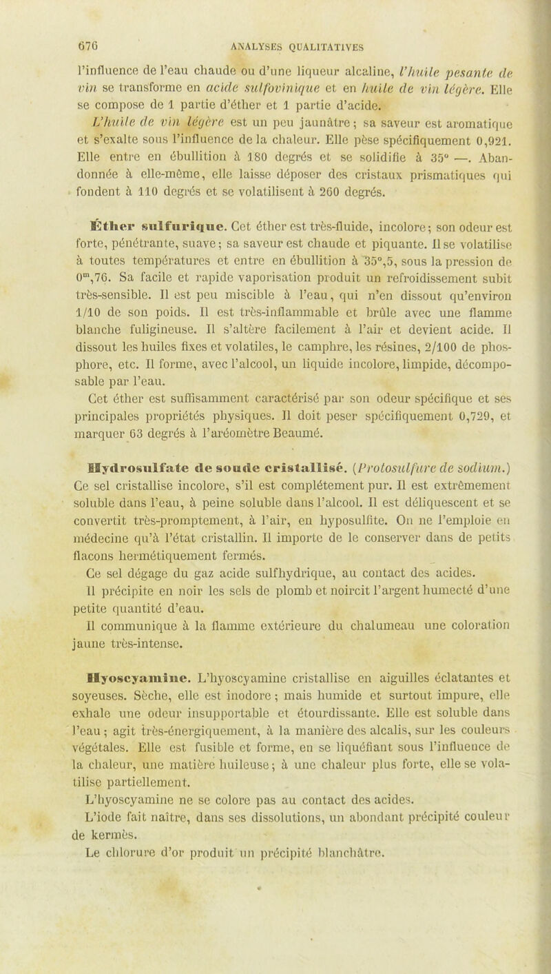 l’influence de l’eau chaude ou d’une liqueur alcaline, l’huile pesante de vin se transforme en acide sulfovinique et en huile de vin légère. Elle se compose de 1 partie d’éther et 1 partie d’acide. L’huile de vin légère est un peu jaunâtre; sa saveur est aromatique et s’exalte sous l’influence de la chaleur. Elle pèse spécifiquement 0,921. Elle entre en ébullition à 180 degrés et se solidifie à 35° —. Aban- donnée à elle-même, elle laisse déposer des cristaux prismatiques qui fondent à 110 degrés et se volatilisent à 260 degrés. Éther sulfurique. Cet éther est très-fluide, incolore; son odeur est forte, pénétrante, suave ; sa saveur est chaude et piquante. Il se volatilise à toutes températures et entre en ébullition à 35°,5, sous la pression de 0m,76. Sa facile et rapide vaporisation produit un refroidissement subit très-sensible. Il est peu miscible à l’eau, qui n’en dissout qu’envirou 1/10 de son poids. Il est très-inflammable et brûle avec une flamme blanche fuligineuse. Il s’altère facilement à l’air et devient acide. Il dissout les huiles fixes et volatiles, le camphre, les résines, 2/100 de phos- phore, etc. Il forme, avec l’alcool, un liquide incolore, limpide, décompo- sable par l’eau. Cet éther est suffisamment caractérisé par son odeur spécifique et ses principales propriétés physiques. Il doit peser spécifiquement 0,729, et marquer 63 degrés à l’aréomètre Beaumé. lïydrosulfate de soude cristallisé. [Protosulfure de sodium.) Ce sel cristallise incolore, s’il est complètement pur. Il est extrêmement soluble dans l’eau, à peine soluble dans l’alcool. Il est déliquescent et se convertit très-promptement, à l’air, en hyposulfite. On ne l’emploie en médecine qu’à l’état cristallin. Il importe de le conserver dans de petits flacons hermétiquement fermés. Ce sel dégage du gaz acide sulfhydrique, au contact des acides. 11 précipite en noir les sels de plomb et noircit l’argent humecté d’une petite quantité d’eau. Il communique à la flamme extérieure du chalumeau une coloration jaune très-intense. Hyoscyamine. L’hyoscyamine cristallise en aiguilles éclatantes et soyeuses. Sèche, elle est inodore ; mais humide et surtout impure, elle exhale une odeur insupportable et étourdissante. Elle est soluble dans l’eau ; agit très-énergiquement, à la manière des alcalis, sur les couleurs végétales. Elle est fusible et forme, en se liquéfiant sous l’influence de la chaleur, une matière huileuse; à une chaleur plus forte, elle se vola- tilise partiellement. L’hyoscyamine ne se colore pas au contact des acides. L’iode fait naître, dans ses dissolutions, un abondant précipité couleur de kermès. Le chlorure d’or produit un précipité blanchâtre.