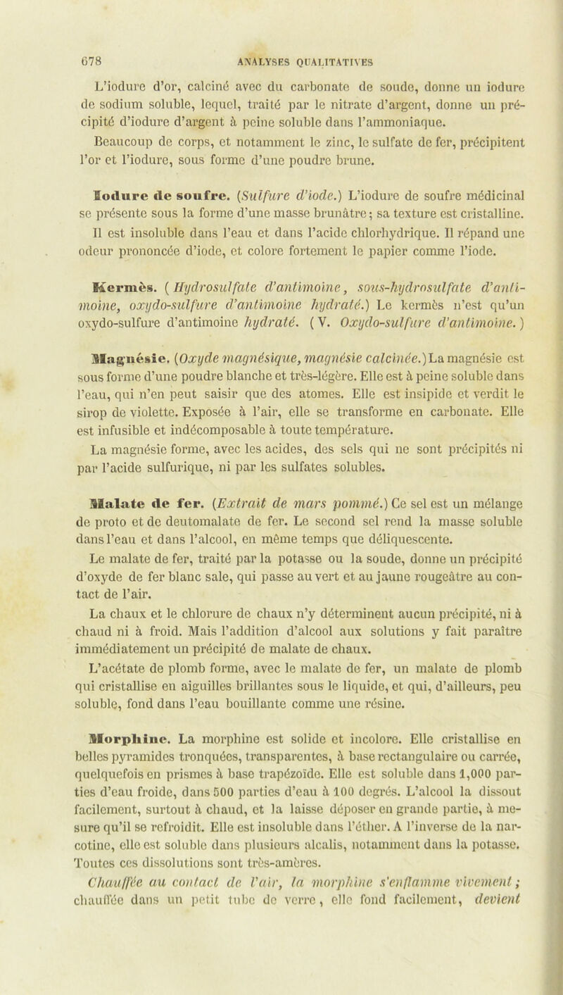 L’iodure d’or, calciné avec du carbonate de soude, donne un iodure de sodium soluble, lequel, traité par le nitrate d’argent, donne un pré- cipité d’iodure d’argent à peine soluble dans l’ammoniaque. Beaucoup de corps, et notamment le zinc, le sulfate de fer, précipitent l’or et l’iodure, sous forme d’une poudre brune. Iodure de soufre. (Sulfure d’iocle.) L’iodure de soufre médicinal se présente sous la forme d’une masse brunâtre; sa texture est cristalline. Il est insoluble dans l’eau et dans l’acide chlorhydrique. Il répand une odeur prononcée d’iode, et colore fortement le papier comme l’iode. Kermès. (Hydrosulfate d’antimoine, sous-hydrosulfate d’anti- moine, oxydo-sulfure d’antimoine hydraté.) Le kermès n’est qu’un oxydo-sulfure d’antimoine hydraté. ( V. Oxydo-sulfure d'antimoine. ) Magnésie. (Oxyde magnésique, magnésie calcinée.)La magnésie est sous forme d’une poudre blanche et très-légère. Elle est à peine soluble dans l’eau, qui n’en peut saisir que des atomes. Elle est insipide et verdit le sirop de violette. Exposée à l’air, elle se transforme en carbonate. Elle est infusible et indécomposable à toute température. La magnésie forme, avec les acides, des sels qui ne sont précipités ni par l’acide sulfurique, ni par les sulfates solubles. Malate de fer. (Extrait de mars pommé.) Ce sel est un mélange de proto et de deutomalate de fer. Le second sel rend la masse soluble dans l’eau et dans l’alcool, en même temps que déliquescente. Le malate de fer, traité par la potasse ou la soude, donne un précipité d’oxyde de fer blanc sale, qui passe au vert et au jaune rougeâtre au con- tact de l’air. La chaux et le chlorure de chaux n’y déterminent aucun précipité, ni à chaud ni à froid. Mais l’addition d’alcool aux solutions y fait paraître immédiatement un précipité de malate de chaux. L’acétate de plomb forme, avec le malate de fer, un malate de plomb qui cristallise en aiguilles brillantes sous le liquide, et qui, d’ailleurs, peu soluble, fond dans l’eau bouillante comme une résine. Morphine. La morphine est solide et incolore. Elle cristallise en belles pyramides tronquées, transparentes, à base rectangulaire ou carrée, quelquefois en prismes à base trapézoïde. Elle est soluble dans 1,000 par- ties d’eau froide, dans 500 parties d’eau à 100 degrés. L’alcool la dissout facilement, surtout à chaud, et la laisse déposer en grande partie, à me- sure qu’il se refroidit. Elle est insoluble dans l’éther. A l’inverse de la nar- cotine, elle est soluble dans plusieurs alcalis, notamment dans la potasse. Toutes ces dissolutions sont très-amères. Chauffée au contact de l'air, la morphine s'enflamme vivement ; chauffée dans un petit tube de verre, elle fond facilement, devient