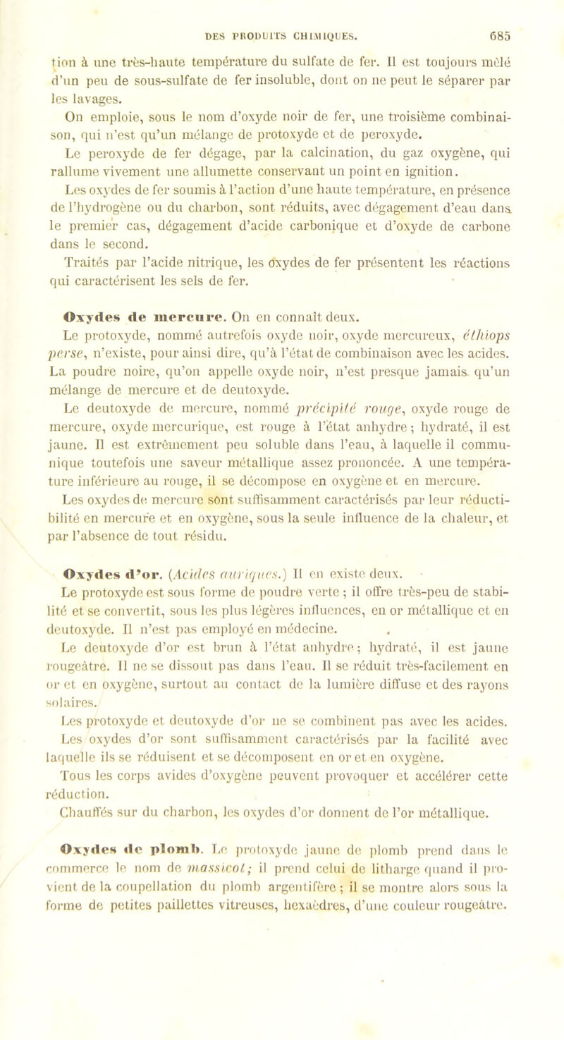 tion à une très-haute température du sulfate de fer. Il est toujours mùlé d’un peu de sous-sulfate de fer insoluble, dont on ne peut le séparer par les lavages. On emploie, sous le nom d’oxyde noir de fer, une troisième combinai- son, qui n’est qu’un mélange de protoxyde et de peroxyde. Le peroxyde de fer dégage, par la calcination, du gaz oxygène, qui rallume vivement une allumette conservant un point en ignition. Les oxydes de fer soumis à l’action d’une haute température, en présence de l’hydrogène ou du charbon, sont réduits, avec dégagement d’eau dans, le premier cas, dégagement d’acide carbonique et d’oxyde de carbone dans le second. Traités par l’acide nitrique, les oxydes de fer présentent les réactions qui caractérisent les sels de fer. Oxydes de mercure. On en connaît deux. Le protoxyde, nommé autrefois oxyde noir, oxyde mercureux, élhiops perse, n’existe, pour ainsi dire, qu’à l’état de combinaison avec les acides. La poudre noire, qu’on appelle oxyde noir, n’est presque jamais, qu’un mélange de mercure et de deutoxyde. Le deutoxyde de mercure, nommé précipité rouge, oxyde rouge de mercure, oxyde mercurique, est rouge à l’état anhydre ; hydraté, il est jaune. Il est extrêmement peu soluble dans l’eau, à laquelle il commu- nique toutefois une saveur métallique assez prononcée. A une tempéra- ture inférieure au rouge, il se décompose en oxygène et en mercure. Les oxydes de mercure sont suffisamment caractérisés par leur réducti- bilité en mercure et en oxygène, sous la seule influence de la chaleur, et par l’absence de tout résidu. Oxydes d’or. (Acides nurignés.) Il en existe deux. Le protoxyde est sous forme de poudre verte ; il offre très-peu de stabi- lité et se convertit, sous les plus légères influences, en or métallique et en deutoxyde. Il n’est pas employé en médecine. Le deutoxyde d’or est brun à l’état anhydre ; hydraté, il est jaune rougeâtre. Il ne se dissout pas dans l’eau. Il se réduit très-facilement en or et en oxygène, surtout au contact de la lumière diffuse et des rayons solaires. Les protoxyde et deutoxyde d’or ne sc combinent pas avec les acides. Les oxydes d’or sont suffisamment caractérisés par la facilité avec laquelle ils se réduisent et se décomposent en or et en oxygène. Tous les corps avides d’oxygène peuvent provoquer et accélérer cette réduction. Chauffés sur du charbon, les oxydes d’or donnent de l’or métallique. Oxydes de plomb. Le protoxyde jaune de plomb prend dans le commerce le nom de massicot; il prend celui de litharge quand il pro- vient de la coupellation du plomb argentifère; il se montre alors sous la forme de petites paillettes vitreuses, hexaèdres, d’une couleur rougeâtre.