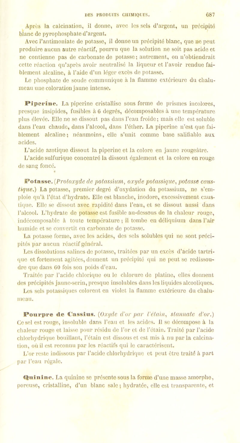 Après la calcination, il donne, avec les sels d’argent, un précipité bianc de pyrophosphate d’argent. Avec l’antimoniate de potasse, il donne un précipité blanc, que ne peut produire aucun autre réactif, pourvu que la solution ne soit pas acide et ne contienne pas de carbonate de potasse; autrement, on n’obtiendrait cette réaction qu’après avoir neutralisé la liqueur et l’avoir rendue fai- blement alcaline, à l’aide d’un léger excès de potasse. Le phosphate de soude communique à la flamme extérieure du chalu- meau une coloration jaune intense. Piperine. La piperine cristallise sous forme de prismes incolores, presque insipides, fusibles à 6 degrés, décomposables à une température plus élevée. Elle ne se dissout pas dans l’eau froide; mais elle est soluble dans l’eau chaude, dans l’alcool, dans l’éther. La piperine n’est que fai- blement alcaline; néanmoins, elle s’unit comme base salifiable aux acides. L’acide azotique dissout la piperine et la colore en jaune rougeâtre. L’acide sulfurique concentré la dissout également et la colore en rouge de sang foncé. Potasse. (Protoxyde de potassium, oxyde potassique, potasse caus- tique.) La potasse, premier degré d’oxydation du potassium, ne s’em- ploie qu’à l’état d’hydrate. Elle est blanche, inodore, excessivement caus- tique. Elle se dissout avec rapidité dans l’eau, et se dissout aussi dans l’alcool. L’hydrate de potasse est fusible au-dessous de la chaleur rouge, indécomposable à toute température ; il tombe en déliquium dans l’air humide et se convertit en carbonate de potasse. La potasse forme, avec les acides, des sels solubles qui ne sont préci- pités par aucun réactif général. Les dissolutions salines de potasse, traitées par un excès d’acide tartri- que et fortement agitées, donnent un précipité qui ne peut se redissou- dre que dans 60 fois son poids d’eau. Traitée par l’acide chlorique ou le chlorure de platine, elles donnent des précipités jaune-serin, presque insolubles dans les liquides alcooliques. Les sels potassiques colorent en violet la flamme extérieure du chalu- meau. Pourpre de Cassius. (Oxyde d'or par l’étain, slannate d’or.) Ce sel est rouge, insoluble dans l’eau et les acides, il se décompose à la chaleur rouge et laisse pour résidu de l’or et de l’étain. Traité par l’acide chlorhydrique bouillant, l’étain est dissous et est mis à nu par la calcina- tion, où il est reconnu par les réactifs qui le caractérisent. L’or reste indissous par l’acide chlorhydrique et peut être traité à part par l’eau régale. Quinine. La quinine se présente sous la forme d’une masse amorphe, poreuse, cristalline, d’un blanc sale ; hydratée, elle est transparente, et