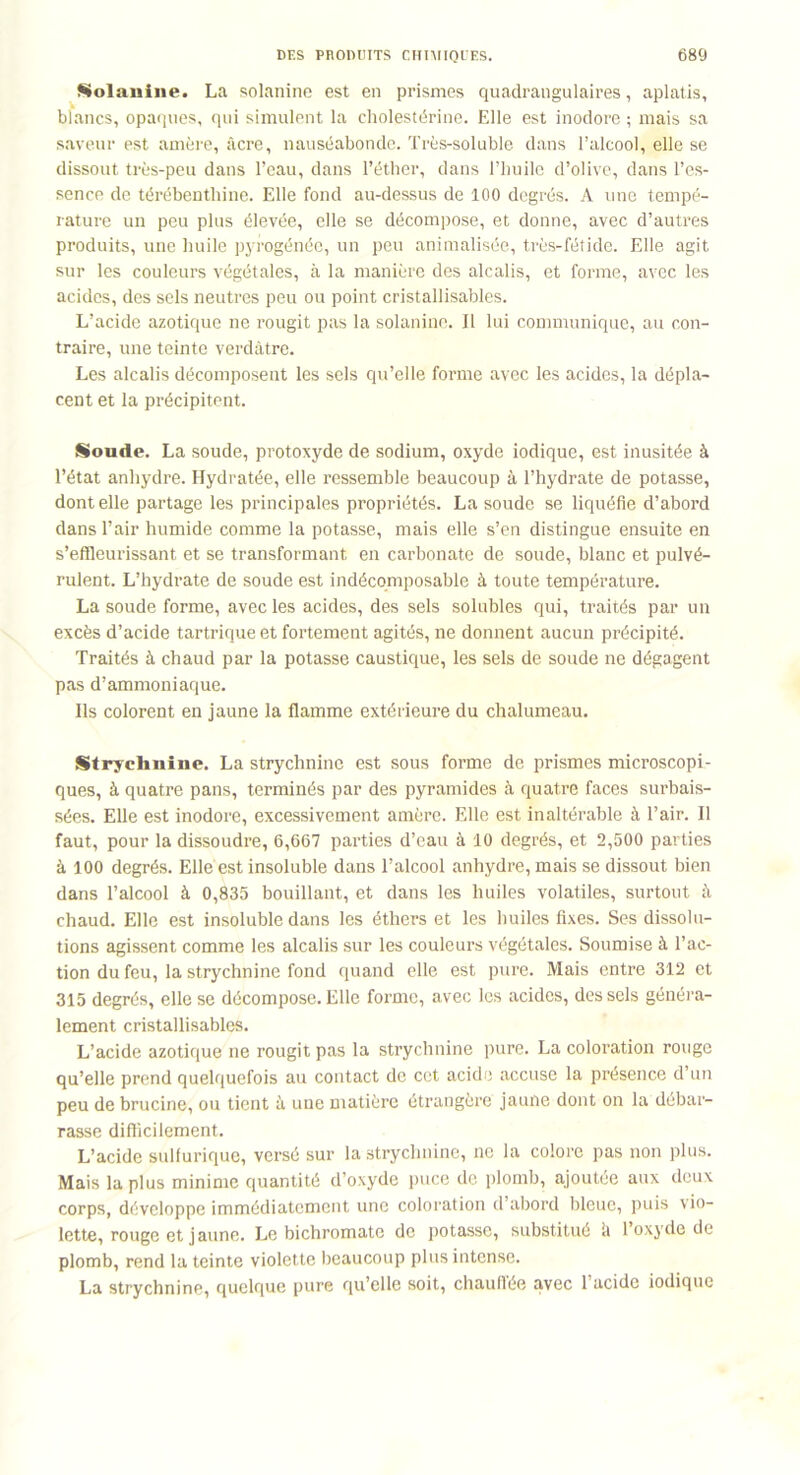 Solanine. La solanine est en prismes quadrangulaires, aplatis, blancs, opaques, qui simulent la cholestérine. Elle est inodore ; mais sa saveur est amère, âcre, nauséabonde. Très-soluble dans l’alcool, elle se dissout très-peu dans l’eau, dans l’éther, dans l’huile d’olive, dans l’es- sence de térébenthine. Elle fond au-dessus de 100 degrés. A une tempé- rature un peu plus élevée, elle se décompose, et donne, avec d’autres produits, une huile pyrogénée, un peu animalisée, très-fétide. Elle agit sur les couleurs végétales, à la manière des alcalis, et forme, avec les acides, des sels neutres peu ou point cristallisables. L’acide azotique ne rougit pas la solanine. Il lui communique, au con- traire, une teinte verdâtre. Les alcalis décomposent les sels qu’elle forme avec les acides, la dépla- cent et la précipitent. Sonde. La soude, protoxyde de sodium, oxyde iodique, est inusitée à l’état anhydre. Hydratée, elle ressemble beaucoup à l’hydrate de potasse, dont elle partage les principales propriétés. La soude se liquéfie d’abord dans l’air humide comme la potasse, mais elle s’en distingue ensuite en s’effleurissant et se transformant en carbonate de soude, blanc et pulvé- rulent. L’hydrate de soude est indécomposable à toute température. La soude forme, avec les acides, des sels solubles qui, traités par un excès d’acide tartrique et fortement agités, ne donnent aucun précipité. Traités à chaud par la potasse caustique, les sels de soude ne dégagent pas d’ammoniaque. Ils colorent en jaune la flamme extérieure du chalumeau. Strychnine. La strychnine est sous forme de prismes microscopi- ques, à quatre pans, terminés par des pyramides à quatre faces surbais- sées. Elle est inodore, excessivement amère. Elle est inaltérable à l’air. Il faut, pour la dissoudre, 6,667 parties d’eau à 10 degrés, et 2,500 parties à 100 degrés. Elle est insoluble dans l’alcool anhydre, mais se dissout bien dans l’alcool à 0,835 bouillant, et dans les huiles volatiles, surtout à chaud. Elle est insoluble dans les éthers et les huiles fixes. Ses dissolu- tions agissent comme les alcalis sur les couleurs végétales. Soumise à l’ac- tion du feu, la strychnine fond quand elle est pure. Mais entre 312 et 315 degrés, elle se décompose. Elle forme, avec les acides, des sels généra- lement cristallisables. L’acide azotique ne rougit pas la strychnine pure. La coloration rouge qu’elle prend quelquefois au contact de cet acide accuse la présence d’un peu de brucine, ou tient à une matière étrangère jaune dont on la débar- rasse difficilement. L’acide sulfurique, versé sur la strychnine, ne la colore pas non plus. Mais la plus minime quantité d’oxyde puce de plomb, ajoutée aux deux corps, développe immédiatement une coloration d’abord bleue, puis vio- lette, rouge et jaune. Le bichromate de potasse, substitué h l’oxyde de plomb, rend la teinte violette beaucoup plus intense.